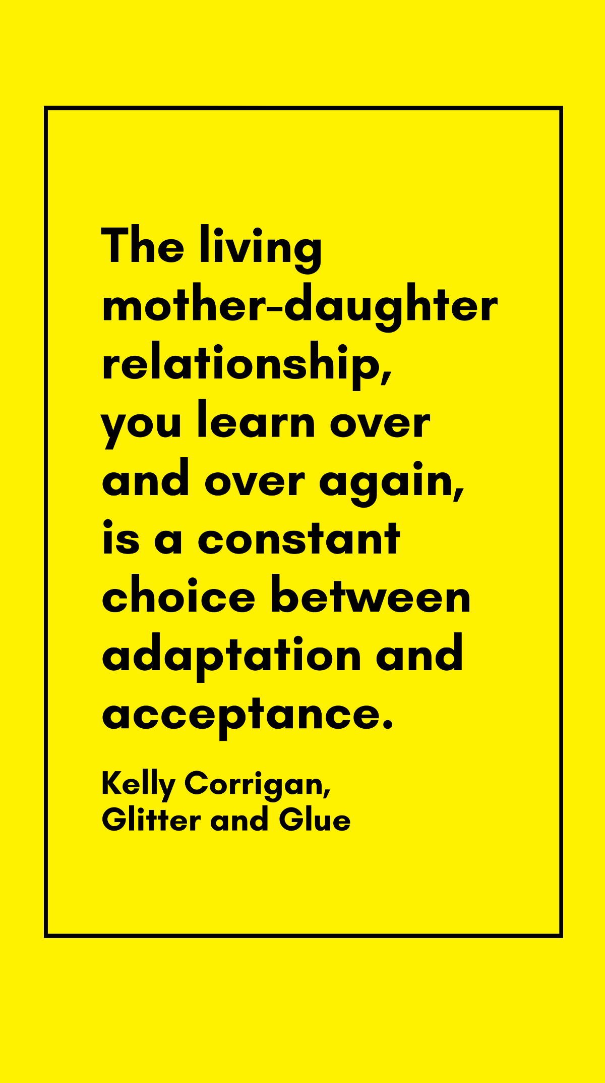 Kelly Corrigan, Glitter and Glue - The living mother-daughter relationship, you learn over and over again, is a constant choice between adaptation and acceptance. Template