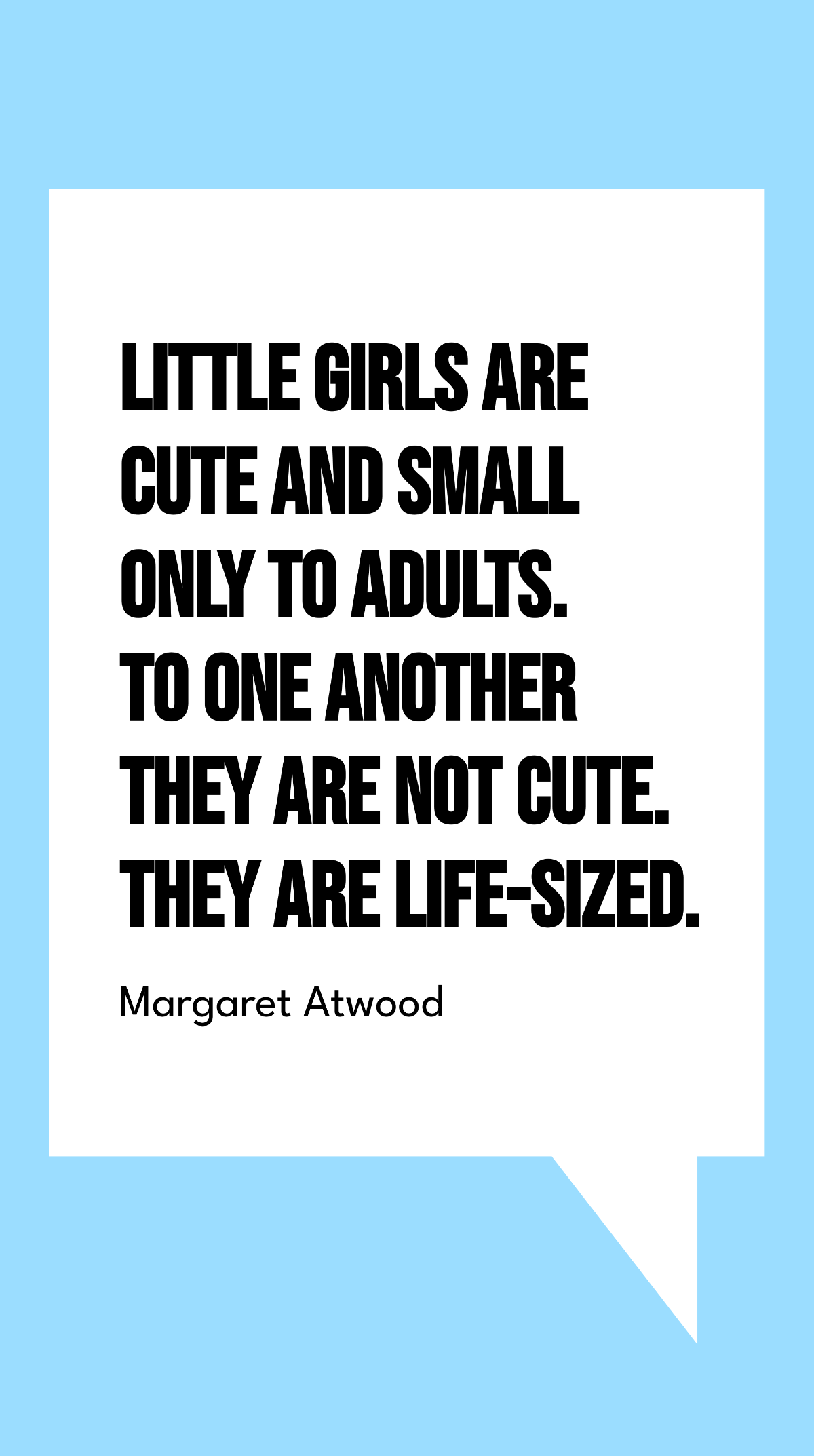 Margaret Atwood - Little girls are cute and small only to adults. To one another they are not cute. They are life-sized.