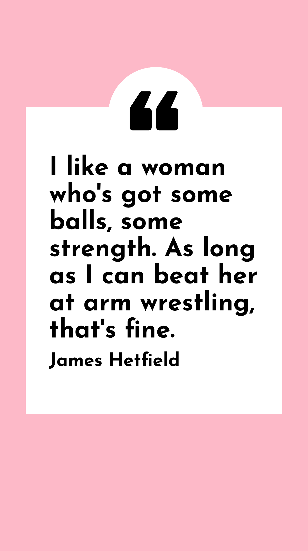 James Hetfield - I like a women who's got some balls, some strength. As long as I can beat her at arm wrestling, that's fine. Template