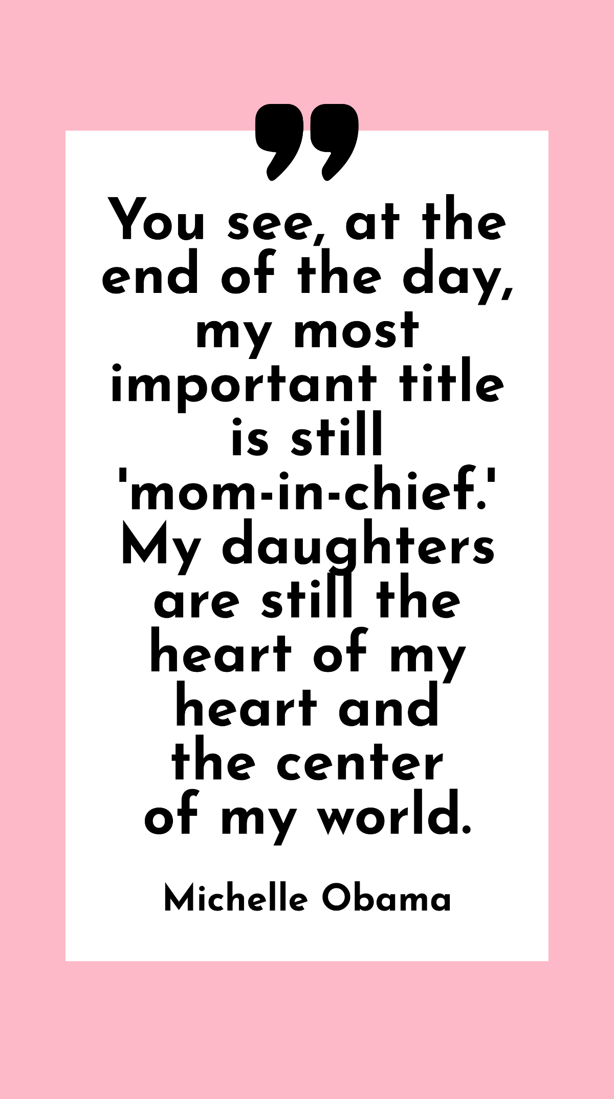 Michelle Obama - You see, at the end of the day, my most important title is still 'mom-in-chief.' My daughters are still the heart of my heart and the center of my world.