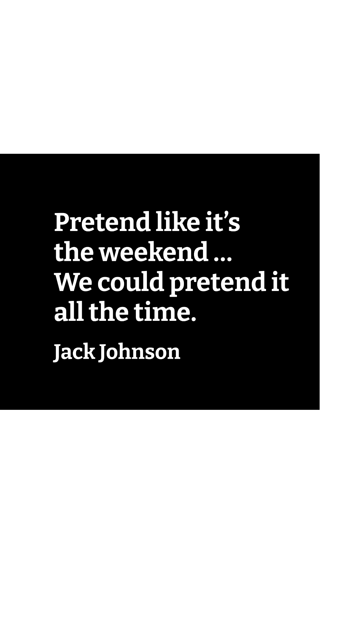 Jack Johnson - Pretend like it’s the weekend … We could pretend it all the time.  Template
