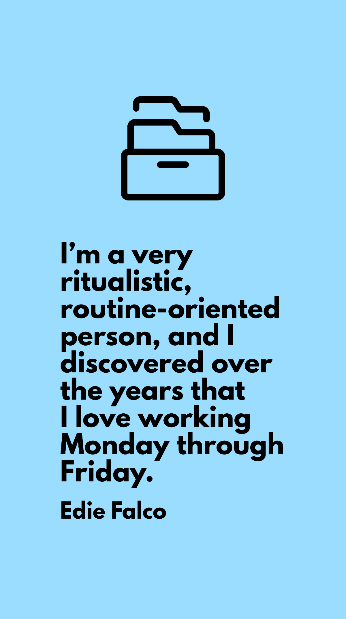 Edie Falco - I’m a very ritualistic, routine-oriented person, and I discovered over the years that I love working Monday through Friday. 