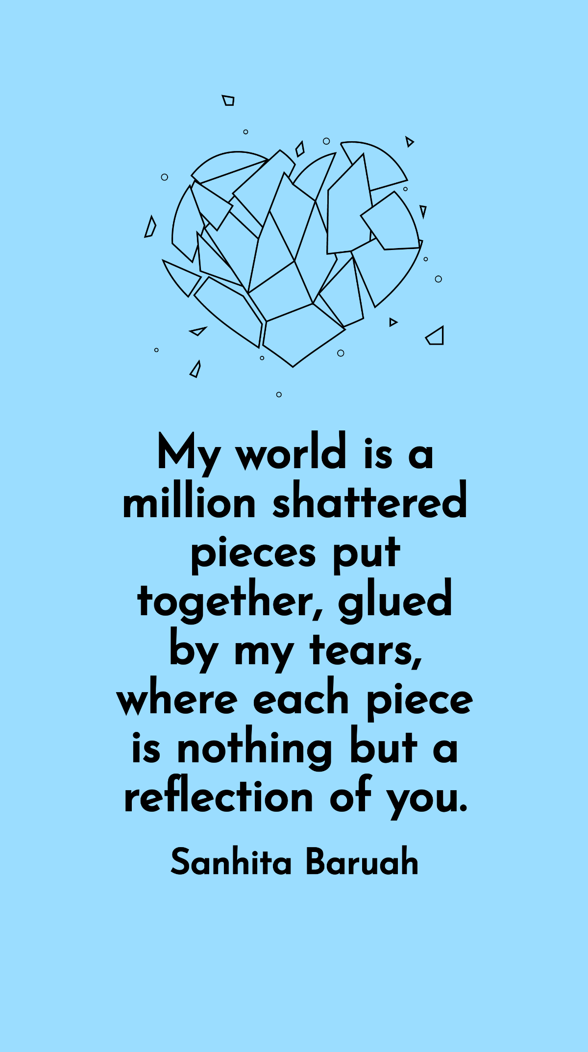 Sanhita Baruah - My world is a million shattered pieces put together, glued by my tears, where each piece is nothing but a reflection of you.