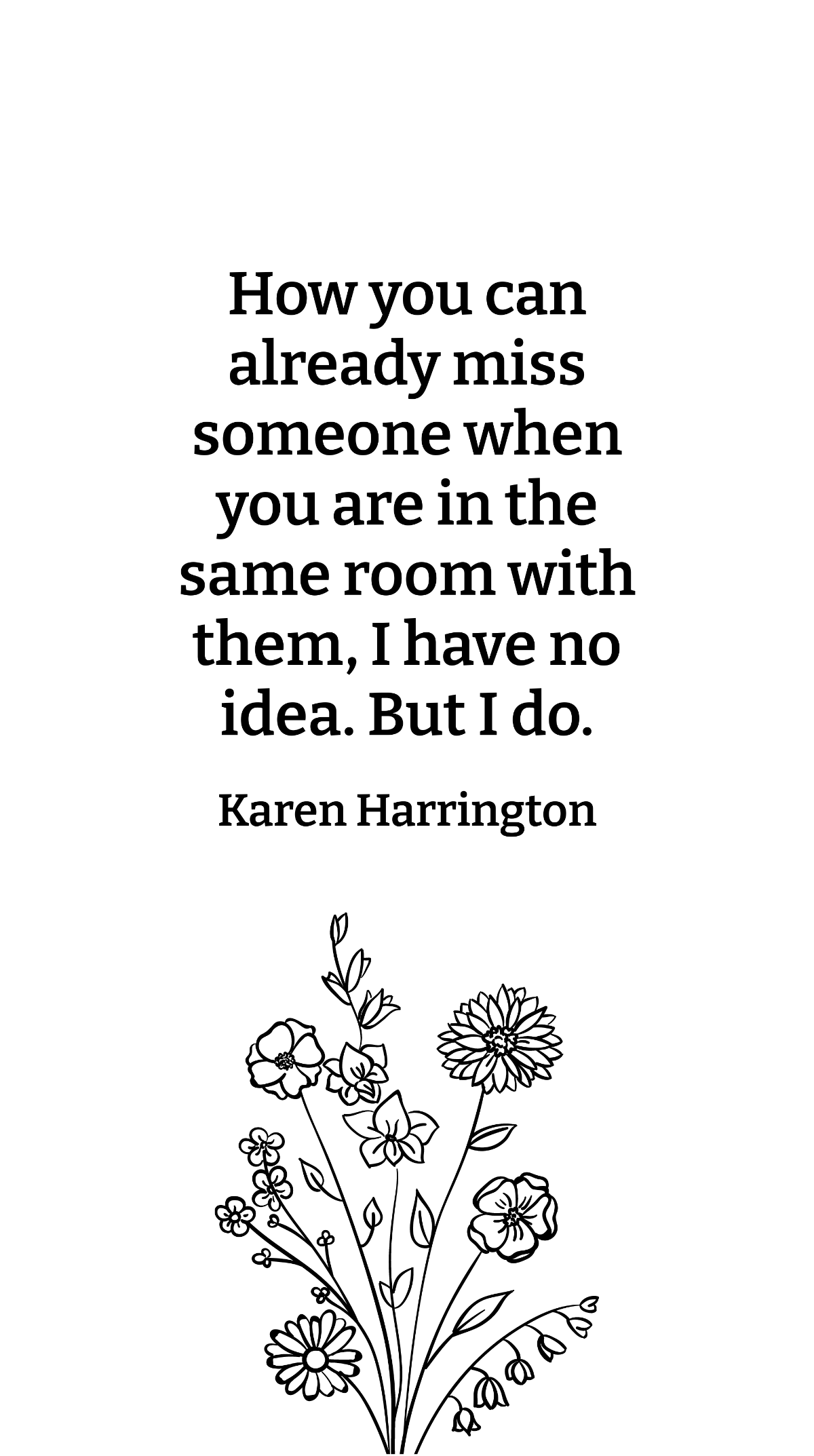 Karen Harrington - How you can already miss someone when you are in the same room with them, I have no idea. But I do.