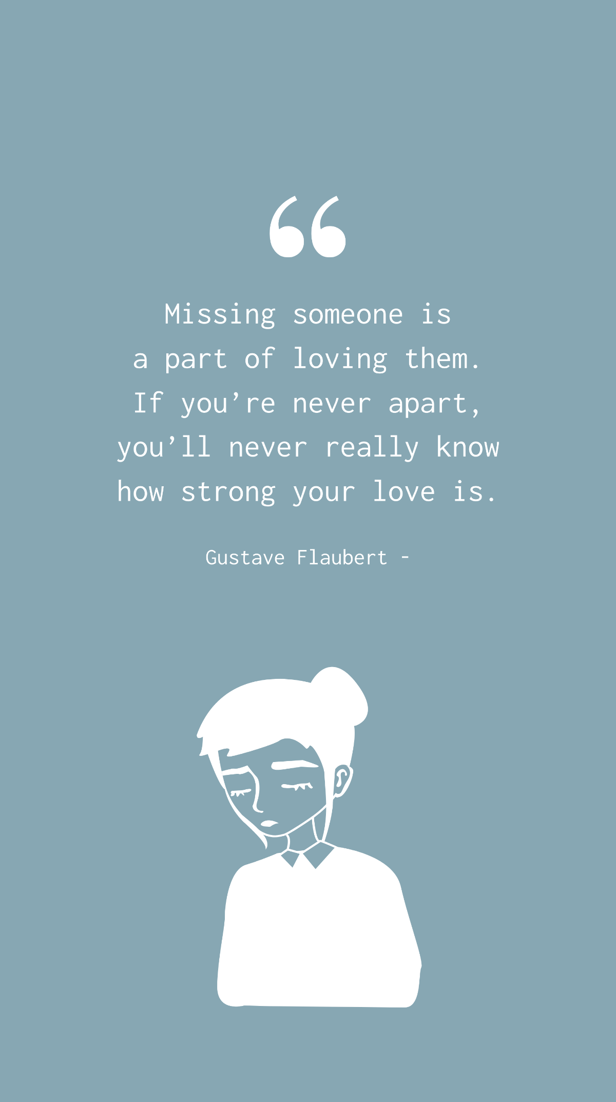 Gustave Flaubert - Missing someone is a part of loving them. If you’re never apart, you’ll never really know how strong your love is. Template