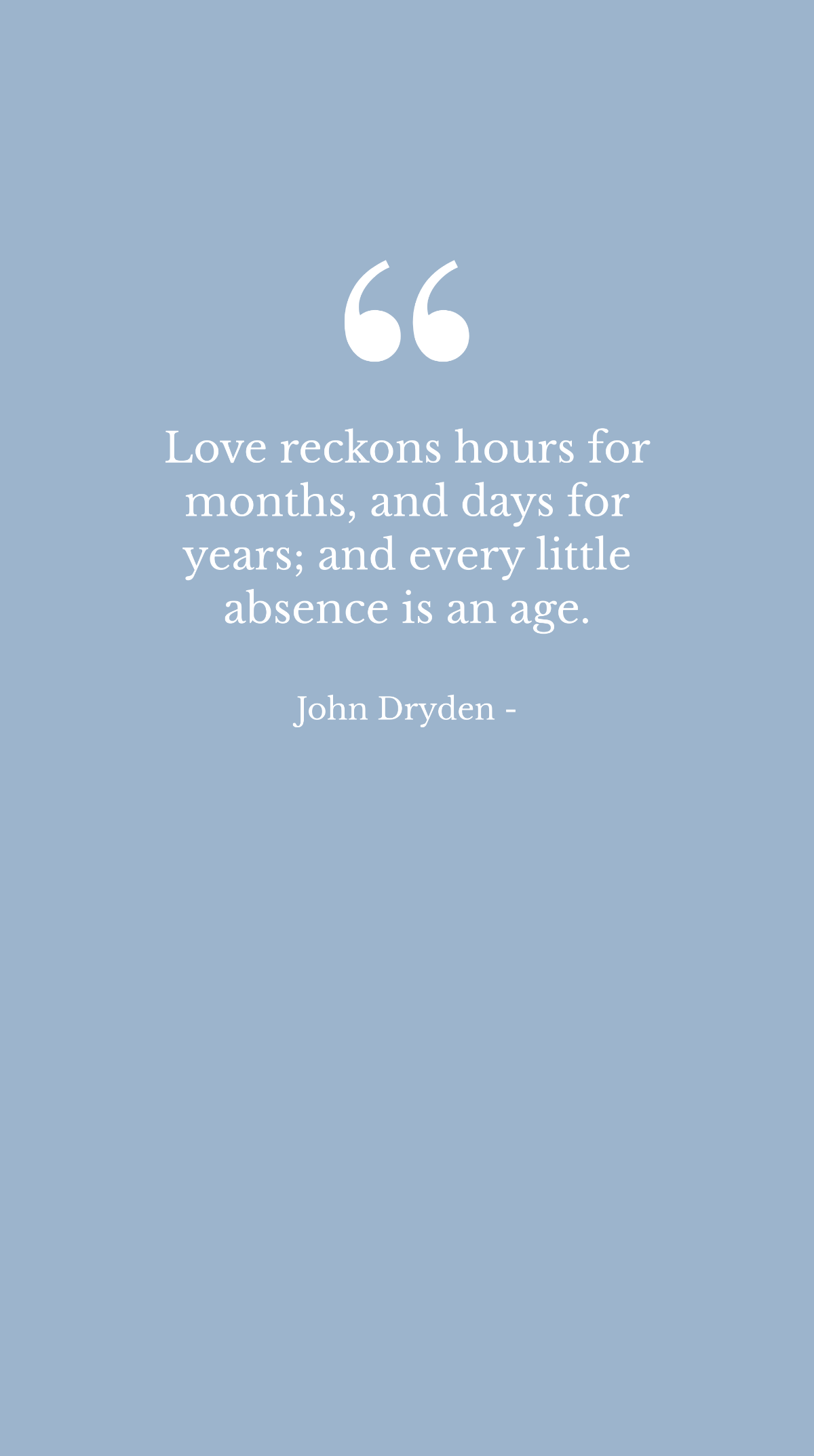 John Dryden - Love reckons hours for months, and days for years; and every little absence is an age.