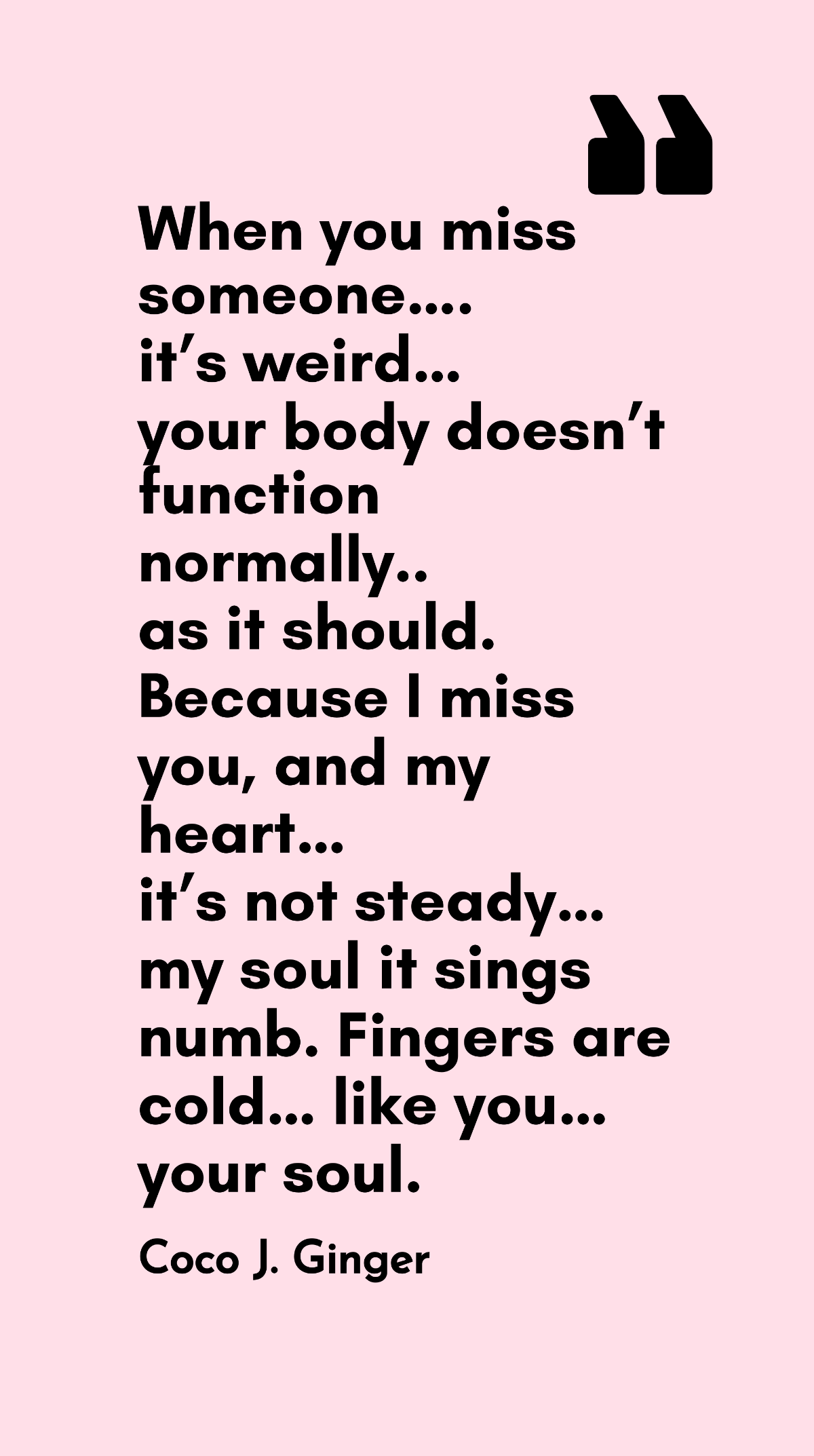 Coco J. Ginger - When you miss someone….it’s weird…your body doesn’t function normally..as it should. Because I miss you, and my heart…it’s not steady…my soul it sings numb. Fingers are cold…like you…