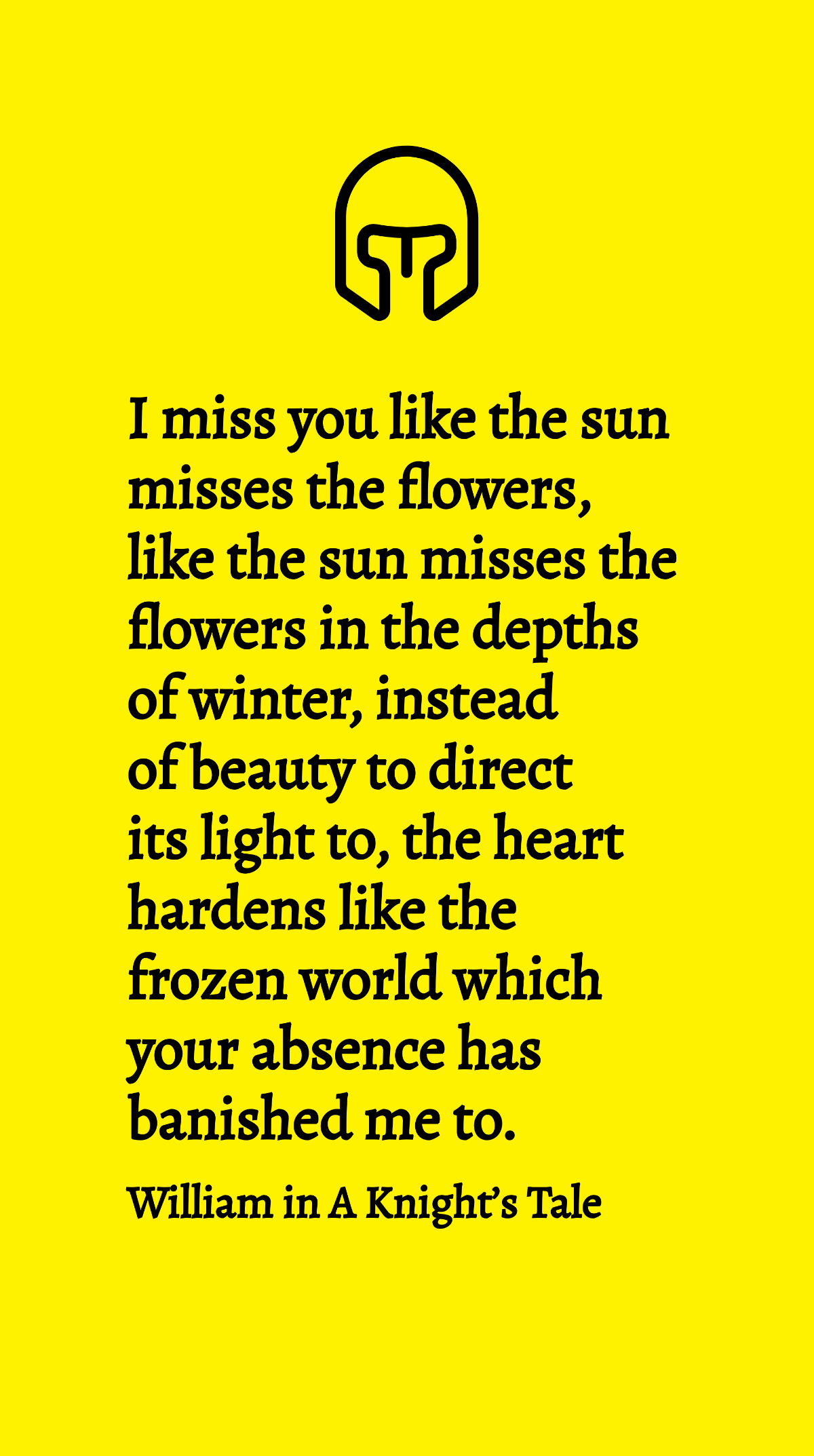 William in A Knight’s Tale - I miss you like the sun misses the flowers, like the sun misses the flowers in the depths of winter, instead of beauty to direct its light to, the heart hardens like the f