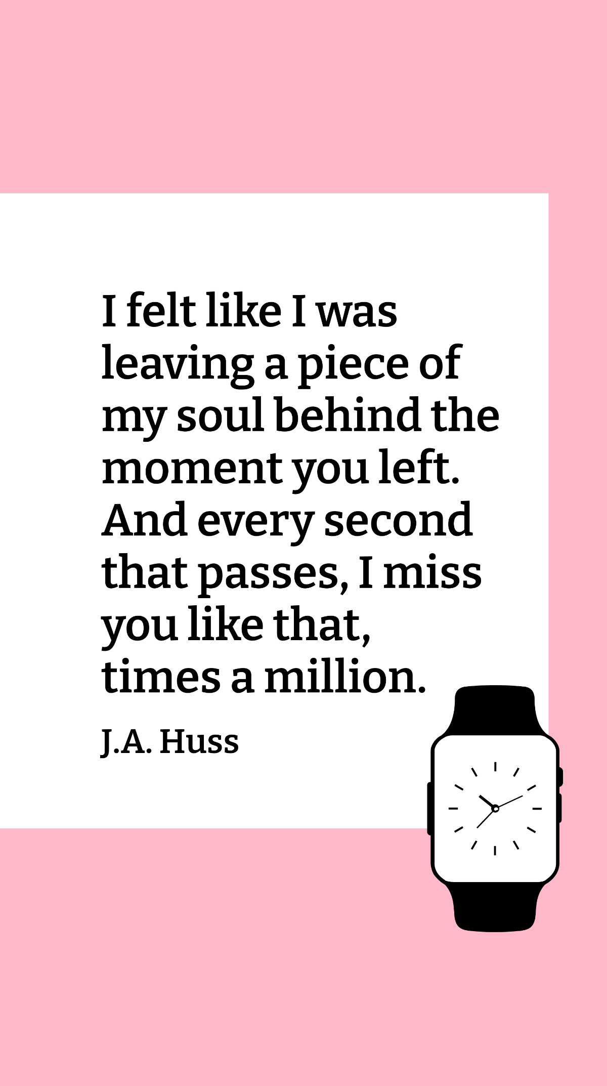 J.A. Huss - I felt like I was leaving a piece of my soul behind the moment you left. And every second that passes, I miss you like that, times a million.