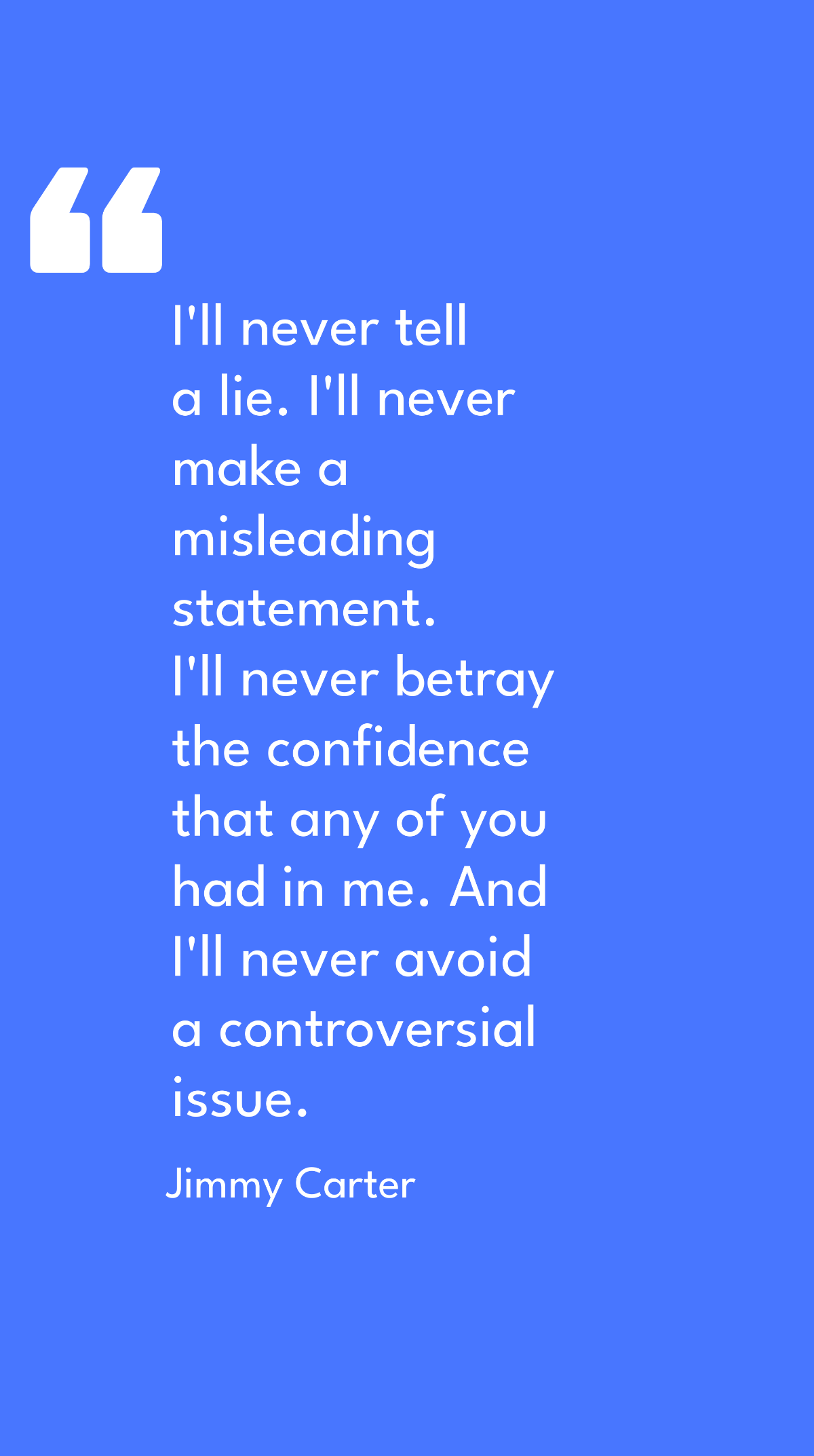Jimmy Carter - I'll never tell a lie. I'll never make a misleading statement. I'll never betray the confidence that any of you had in me. And I'll never avoid a controversial issue.