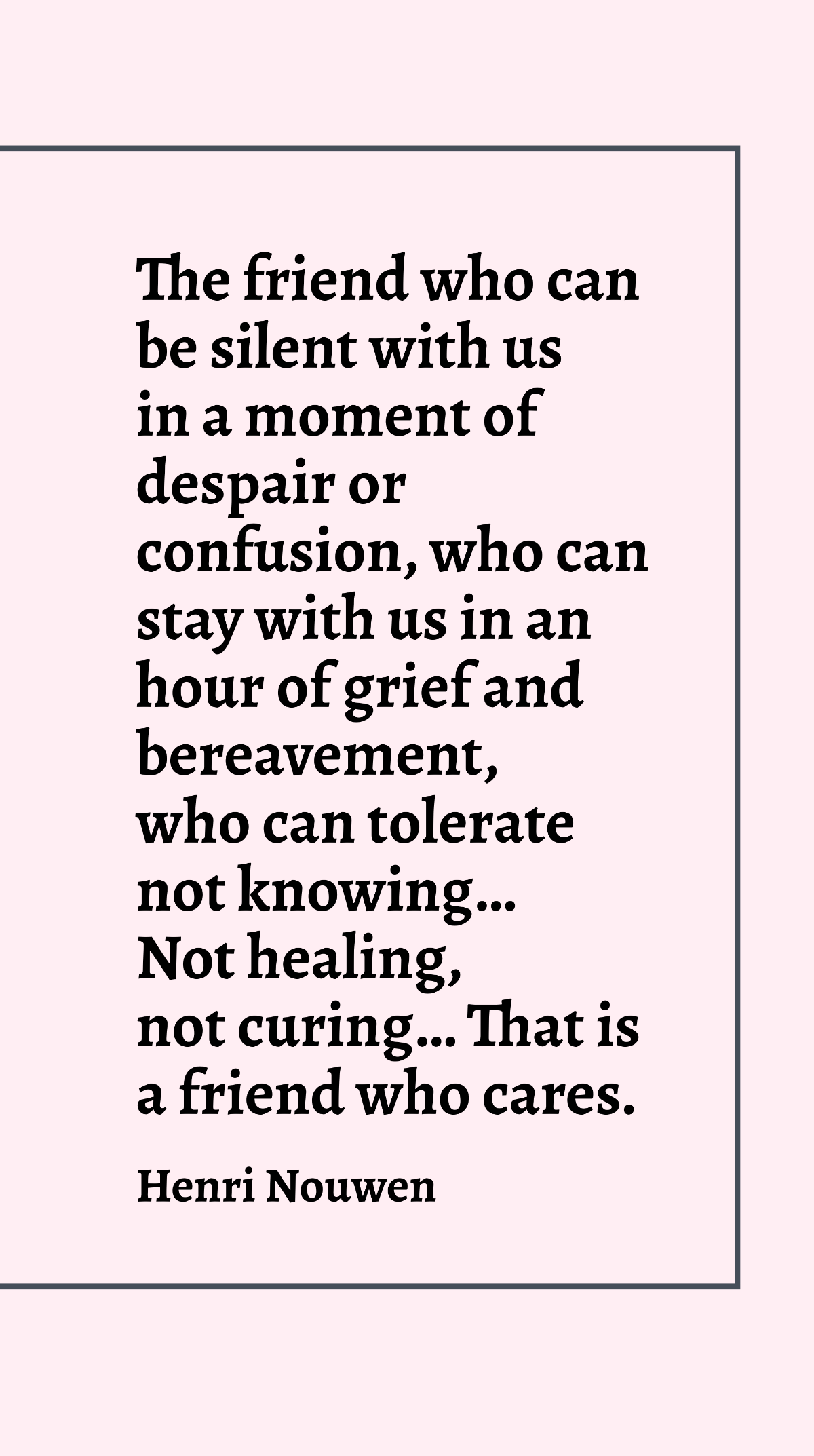 Henri Nouwen - The friend who can be silent with us in a moment of despair or confusion, who can stay with us in an hour of grief and bereavement, who can tolerate not knowing…not healing, not curing…