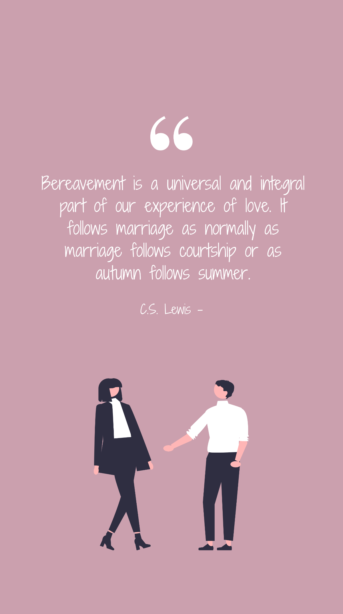 C.S. Lewis - Bereavement is a universal and integral part of our experience of love. It follows marriage as normally as marriage follows courtship or as autumn follows summer.