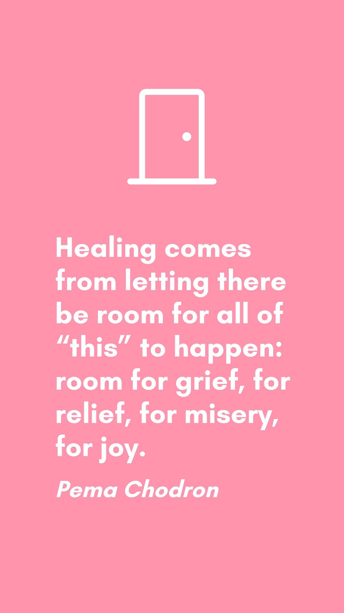 Pema Chodron - Healing comes from letting there be room for all of “this” to happen: room for grief, for relief, for misery, for joy.