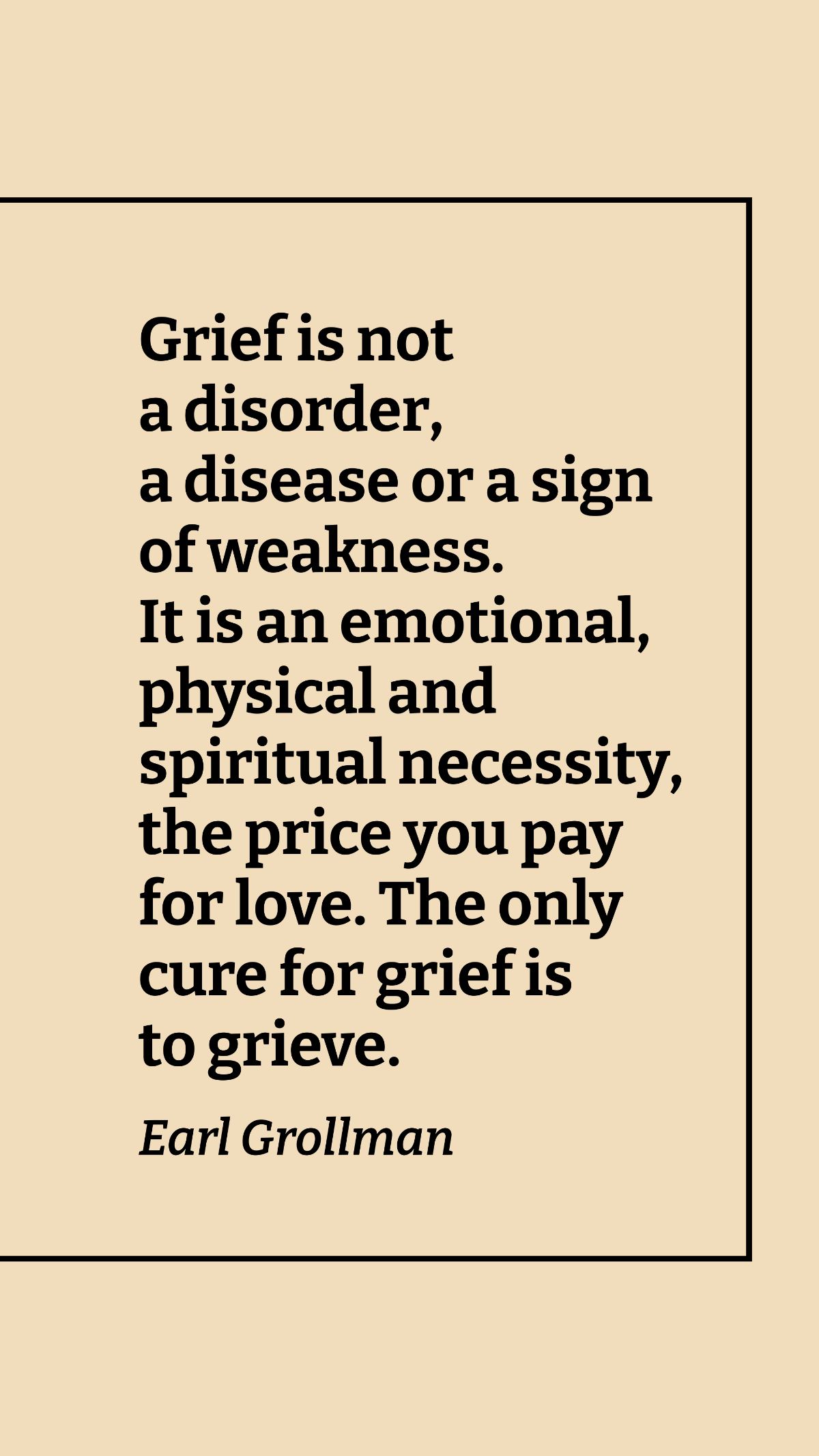 Earl Grollman - Grief is not a disorder, a disease or a sign of weakness. It is an emotional, physical and spiritual necessity, the price you pay for love. The only cure for grief is to grieve. Templa