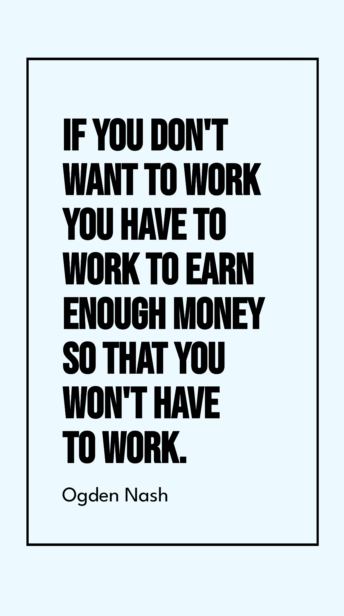 Ogden Nash - If you don't want to work you have to work to earn enough money so that you won't have to work.