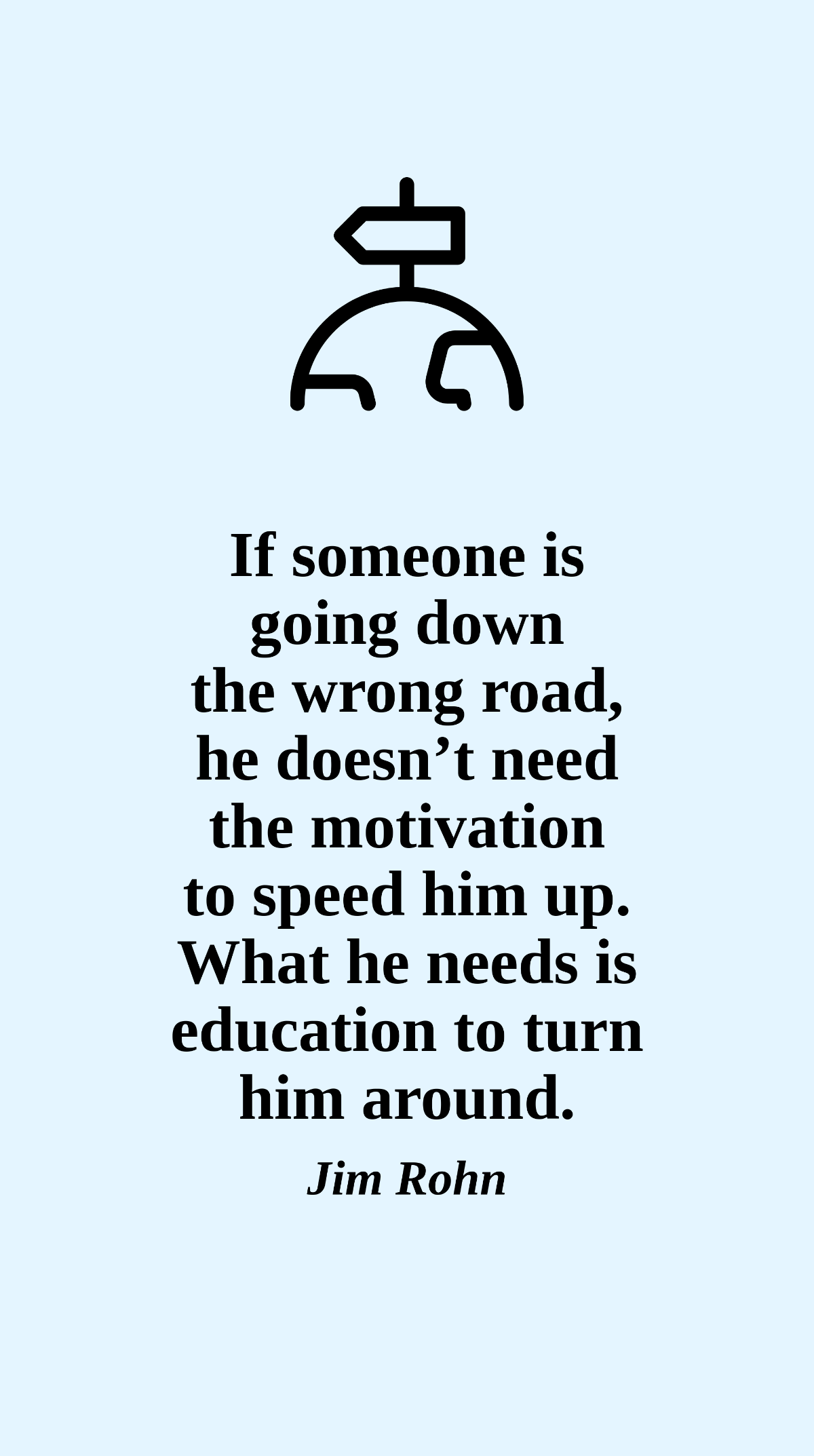 Jim Rohn - If someone is going down the wrong road, he doesn’t need the motivation to speed him up. What he needs is education to turn him around.