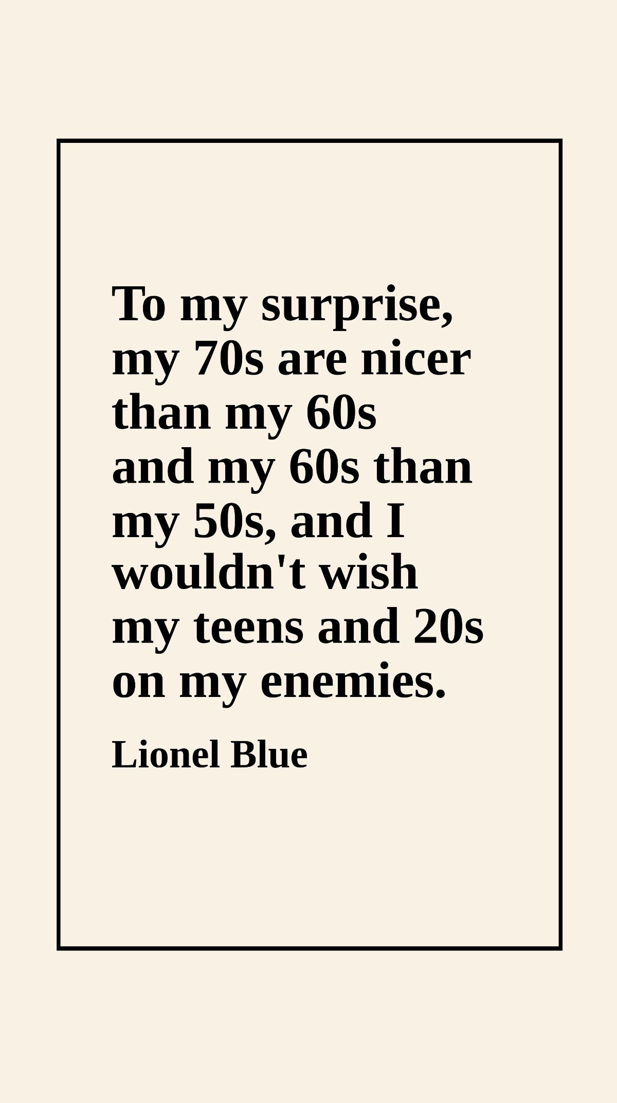 Lionel Blue - To my surprise, my 70s are nicer than my 60s and my 60s than my 50s, and I wouldn't wish my teens and 20s on my enemies. Template