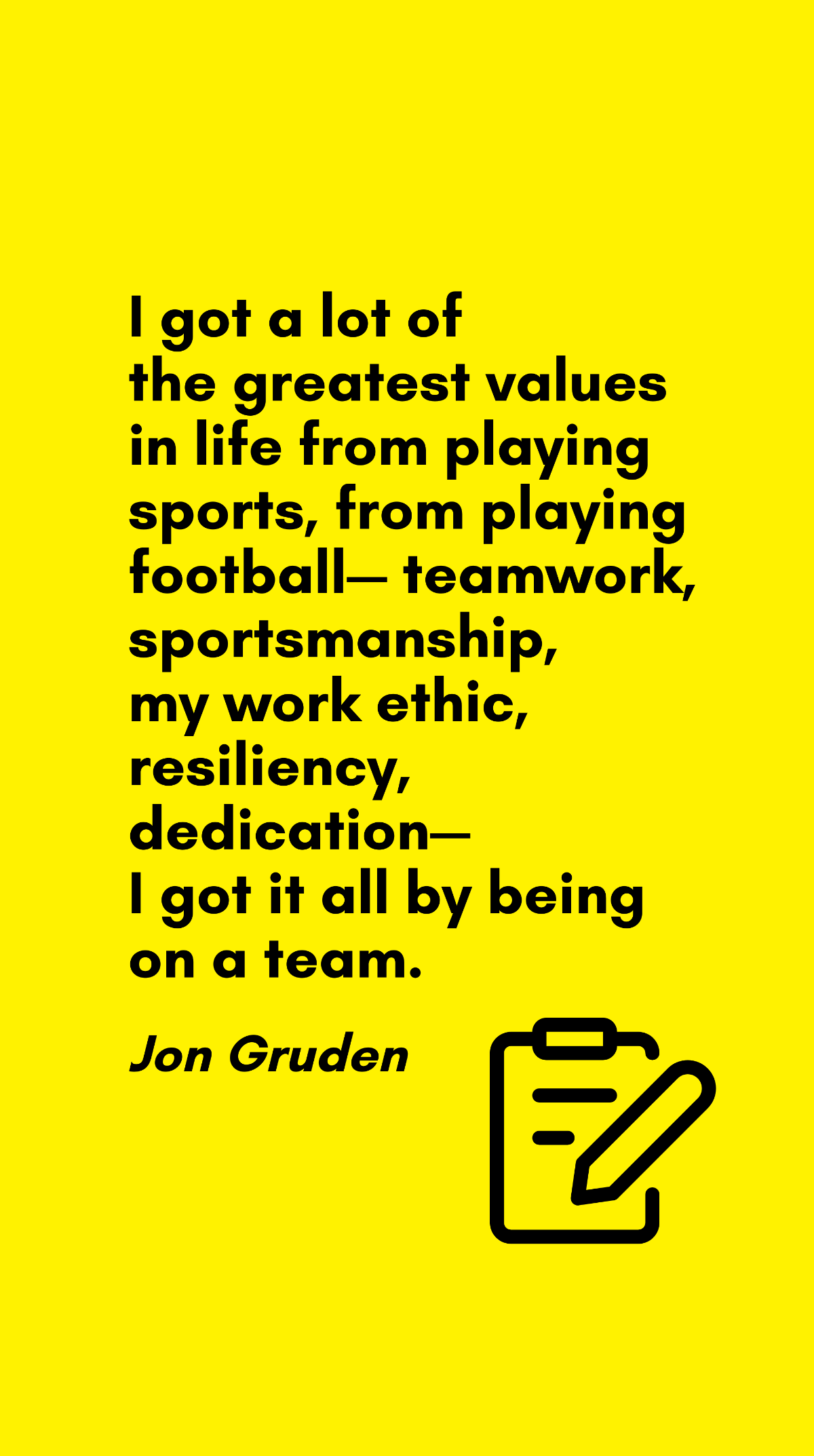 Jon Gruden - I got a lot of the greatest values in life from playing sports, from playing football - teamwork, sportsmanship, my work ethic, resiliency, dedication - I got it all by being on a team. T
