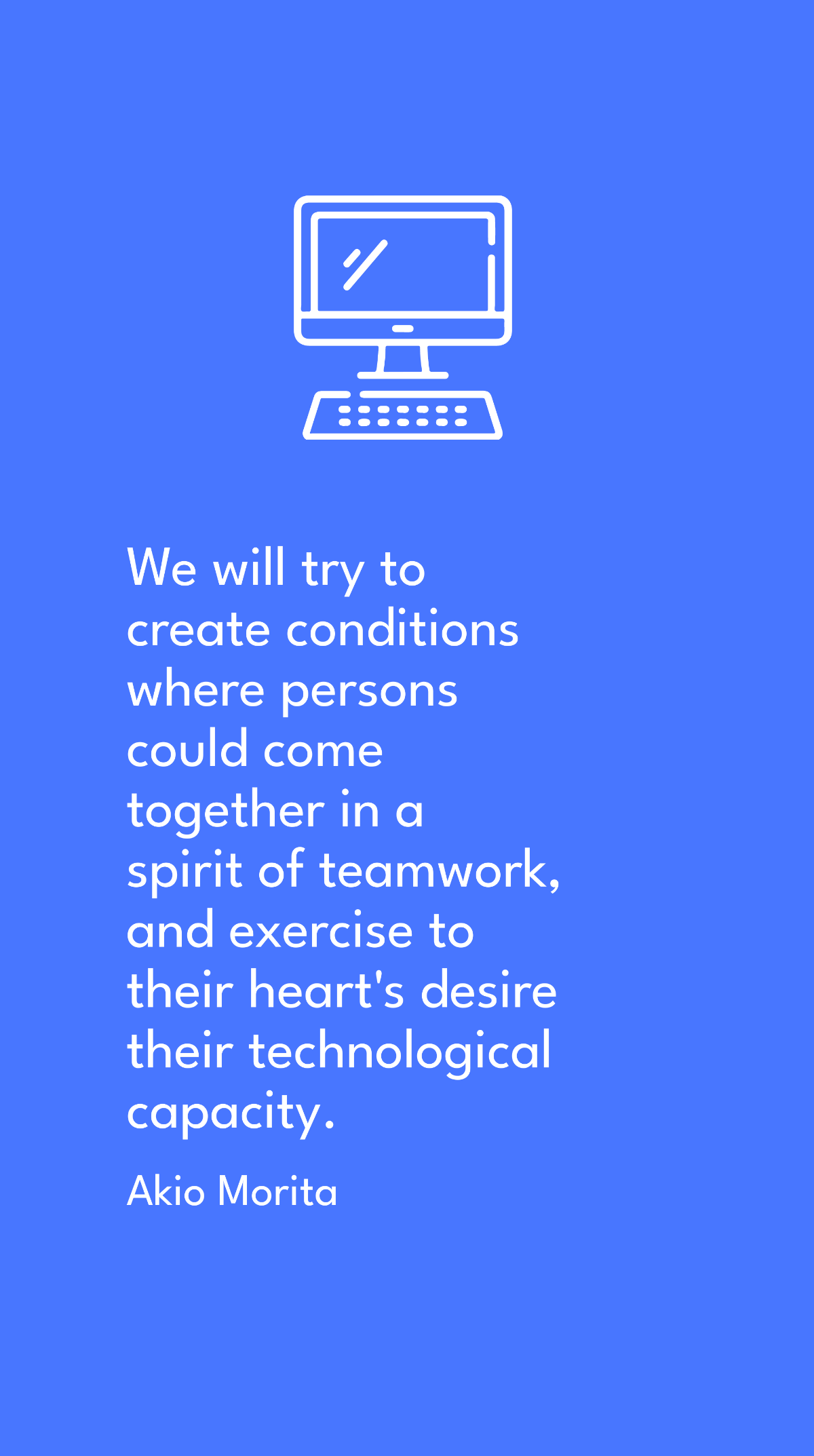 Akio Morita - We will try to create conditions where persons could come together in a spirit of teamwork, and exercise to their heart's desire their technological capacity.