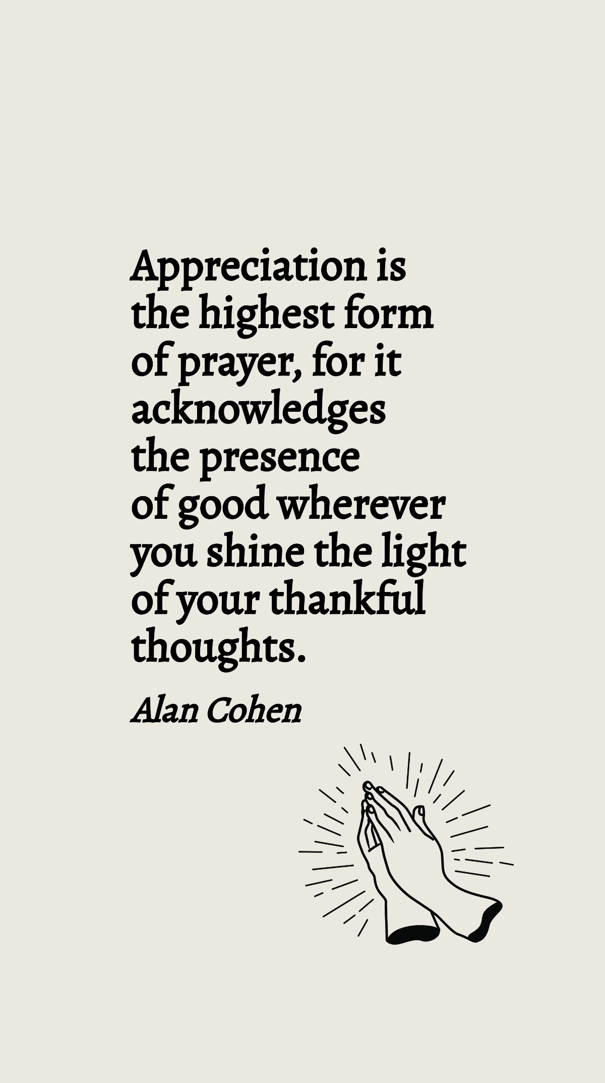 Alan Cohen - Appreciation is the highest form of prayer, for it acknowledges the presence of good wherever you shine the light of your thankful thoughts. Template