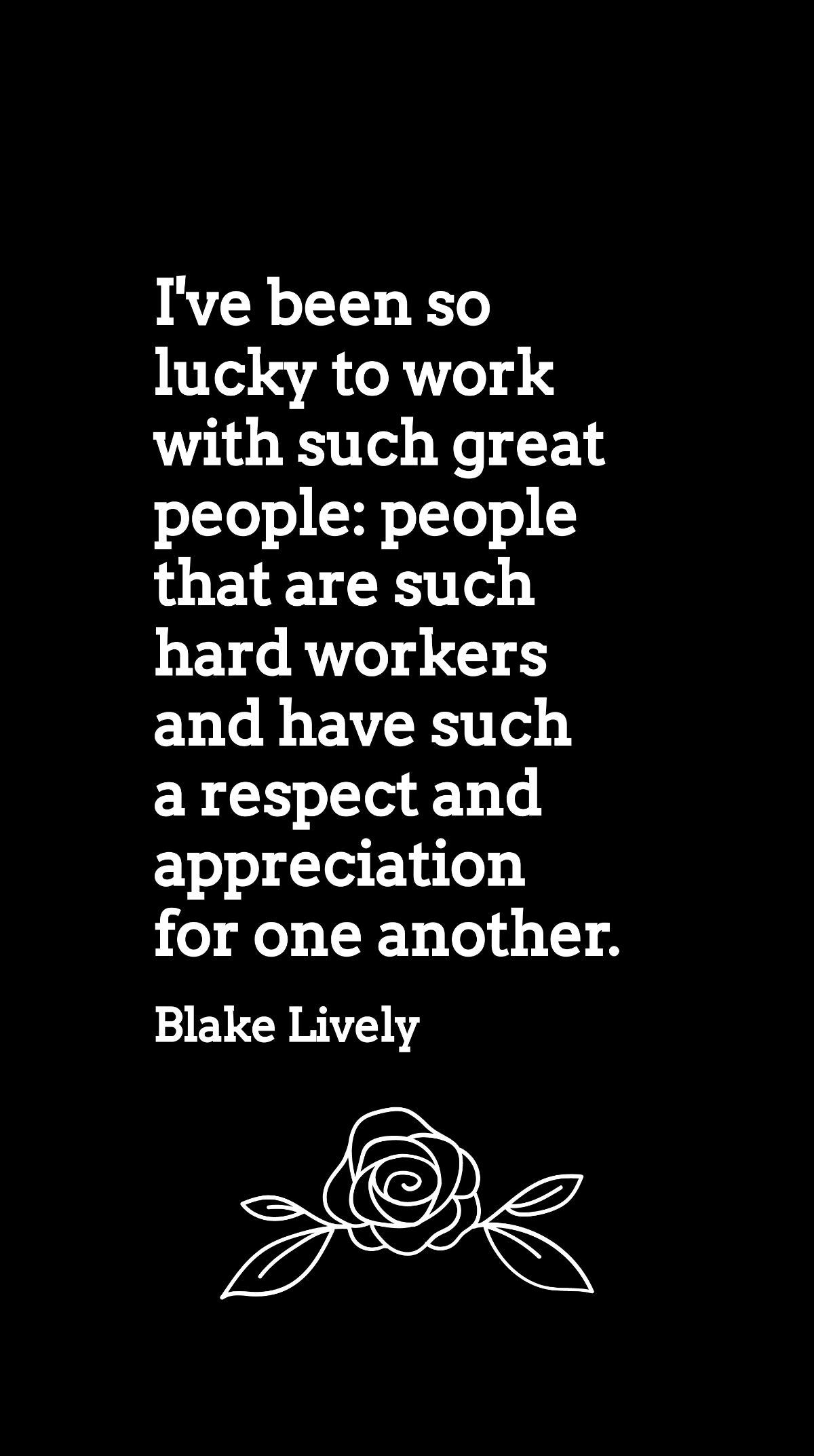 Blake Lively - I've been so lucky to work with such great people: people that are such hard workers and have such a respect and appreciation for one another.
