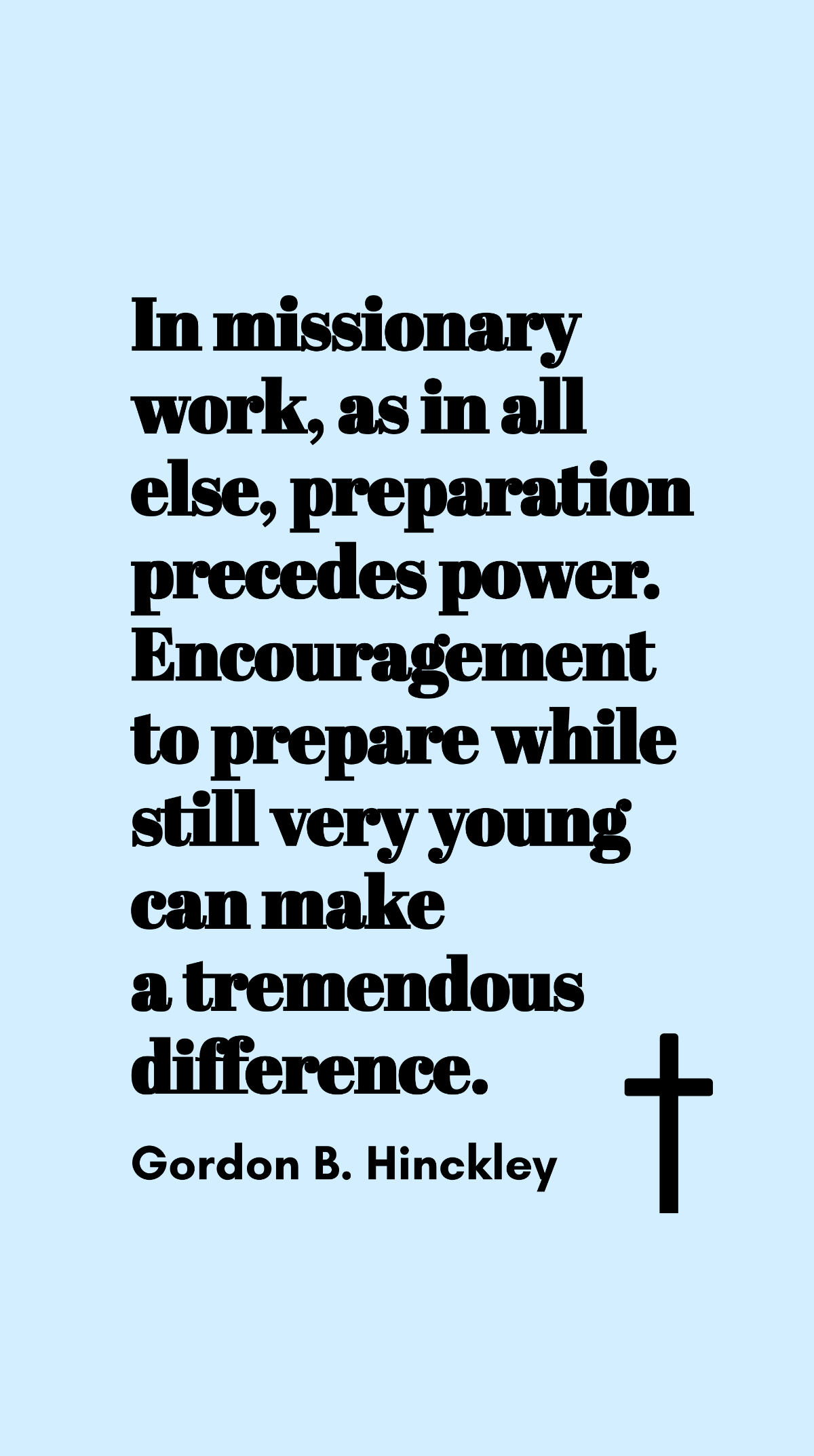 Gordon B. Hinckley - In missionary work, as in all else, preparation precedes power. Encouragement to prepare while still very young can make a tremendous difference. Template