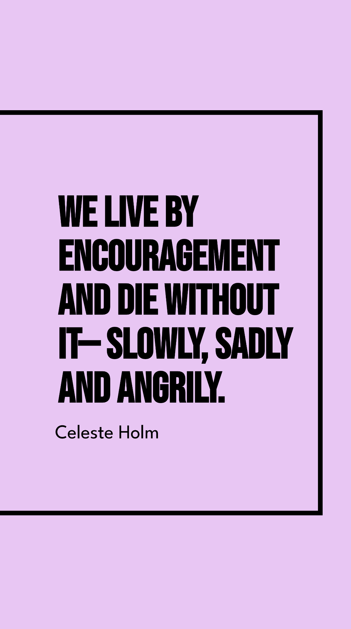 Celeste Holm - We live by encouragement and die without it - slowly, sadly and angrily.