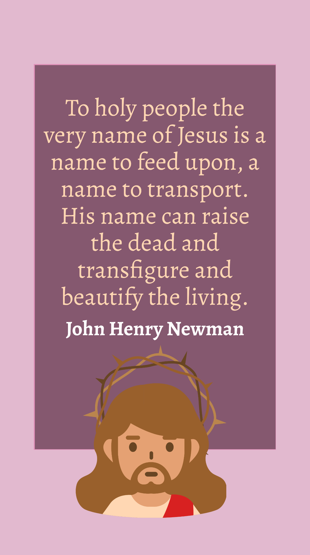 John Henry Newman - To holy people the very name of Jesus is a name to feed upon, a name to transport. His name can raise the dead and transfigure and beautify the living. Template