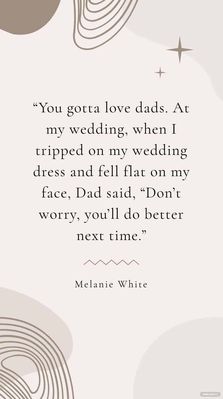 Melanie White - “You gotta love dads. At my wedding, when I tripped on my wedding dress and fell flat on my face, Dad said, “Don’t worry, you’ll do better next time.”