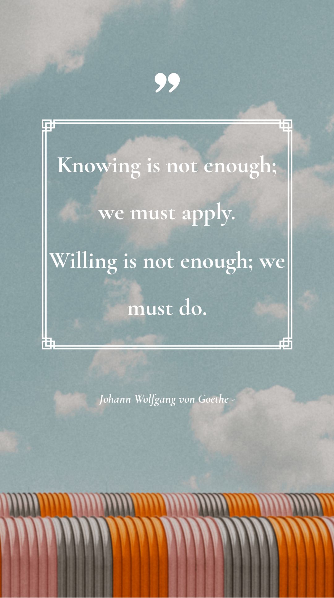 Johann Wolfgang von Goethe - Knowing is not enough; we must apply. Willing is not enough; we must do.