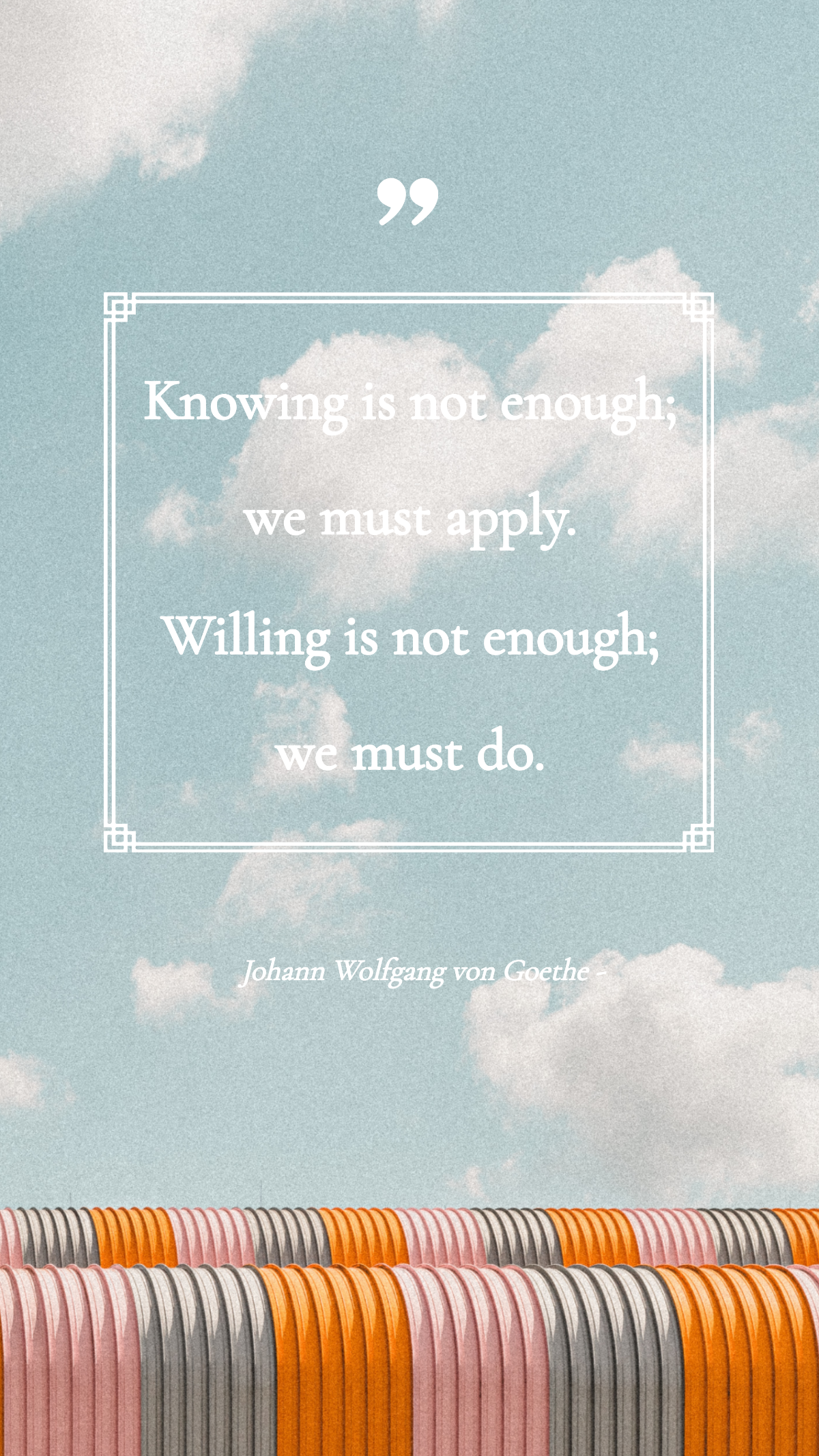 Johann Wolfgang von Goethe - Knowing is not enough; we must apply. Willing is not enough; we must do.
