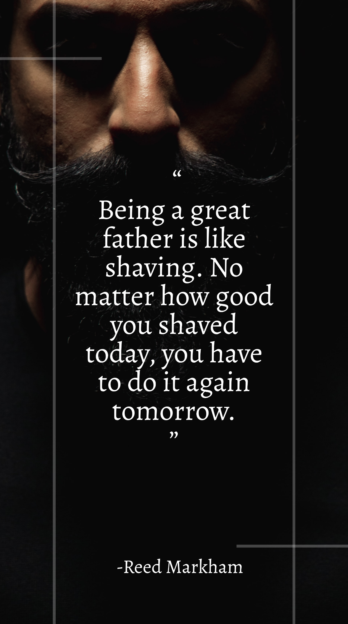Reed Markham - “Being a great father is like shaving. No matter how good you shaved today, you have to do it again tomorrow.