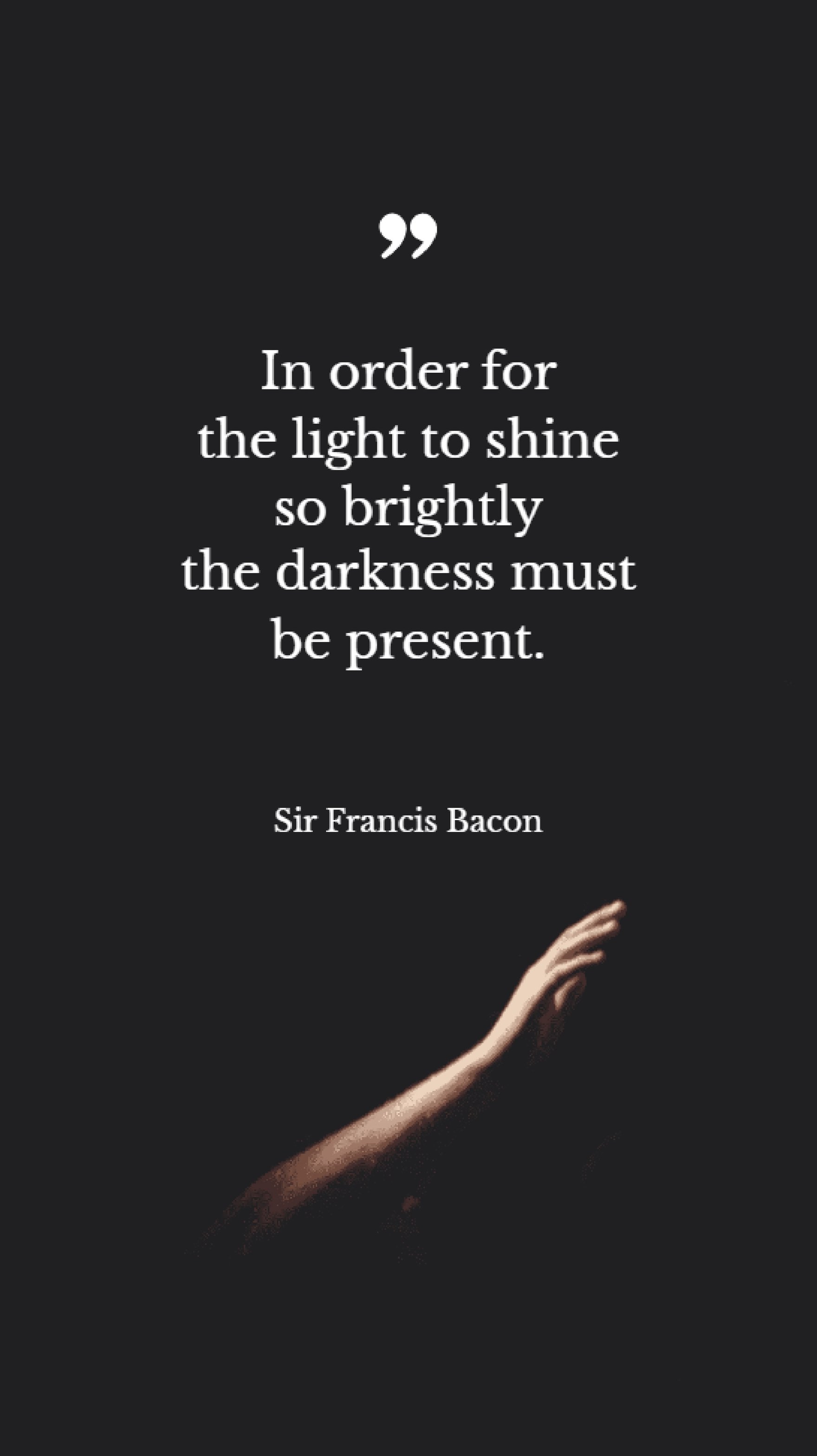 Sir Francis Bacon - In order for the light to shine so brightly the darkness must be present.