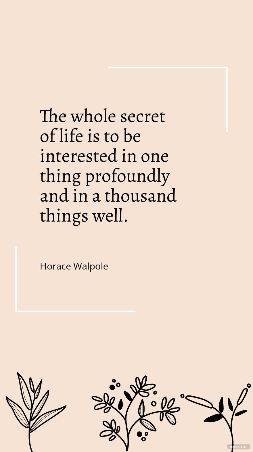 Horace Walpole - "The whole secret of life is to be interested in one thing profoundly and in a thousand things well."