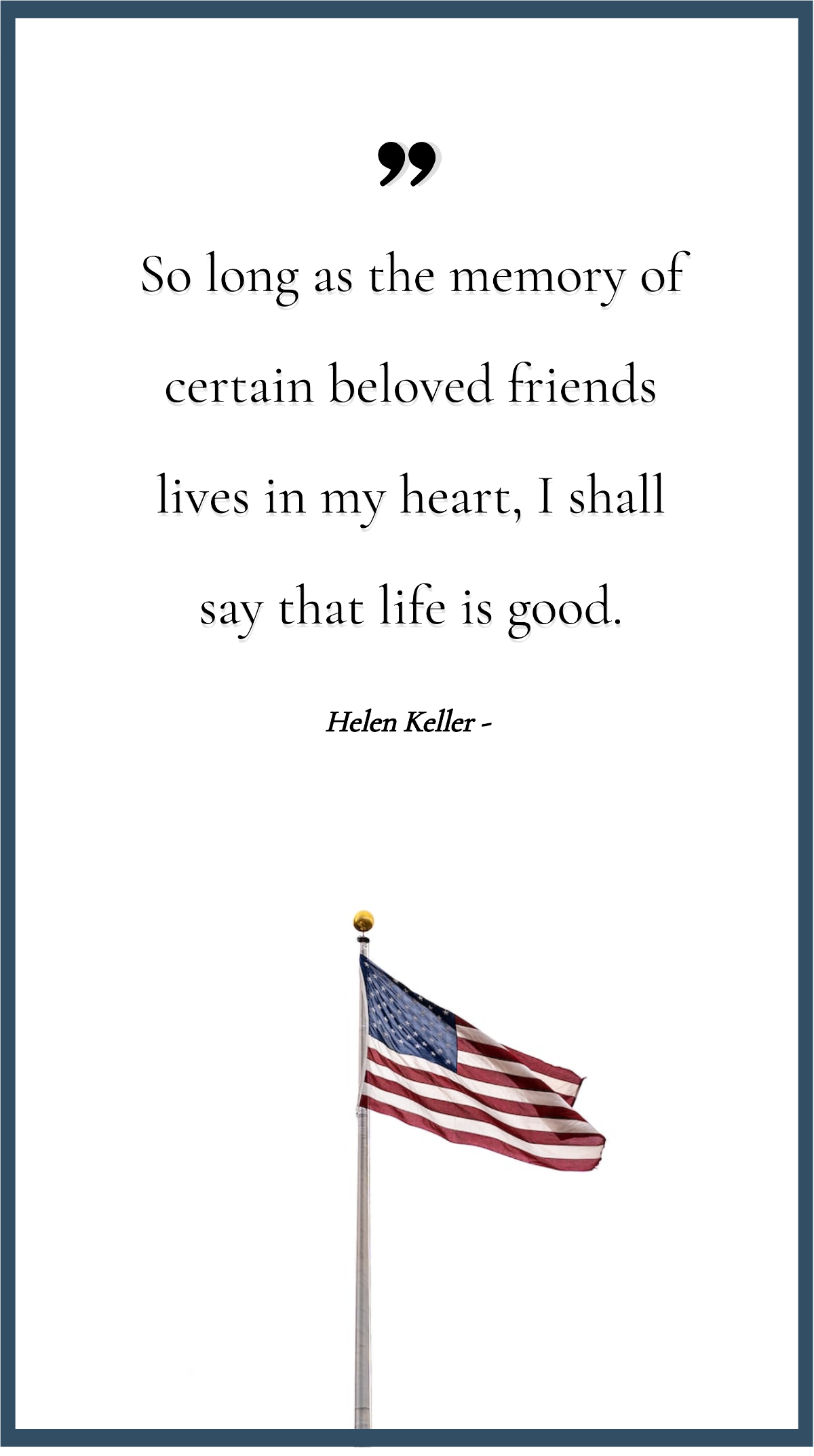 Helen Keller - So long as the memory of certain beloved friends lives in my heart, I shall say that life is good.