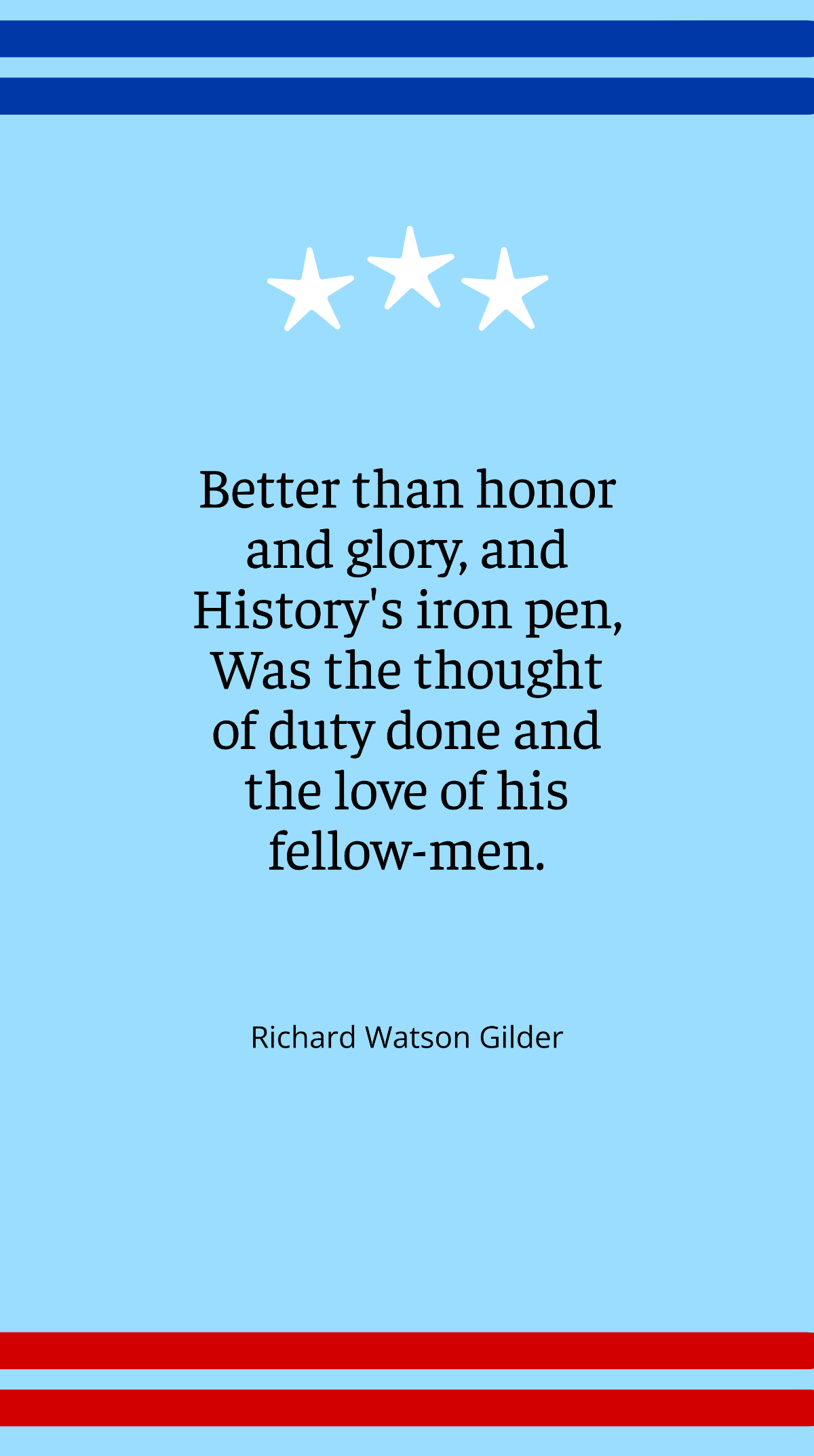 Richard Watson Gilder - Better than honor and glory, and History's iron pen, Was the thought of duty done and the love of his fellow-men.