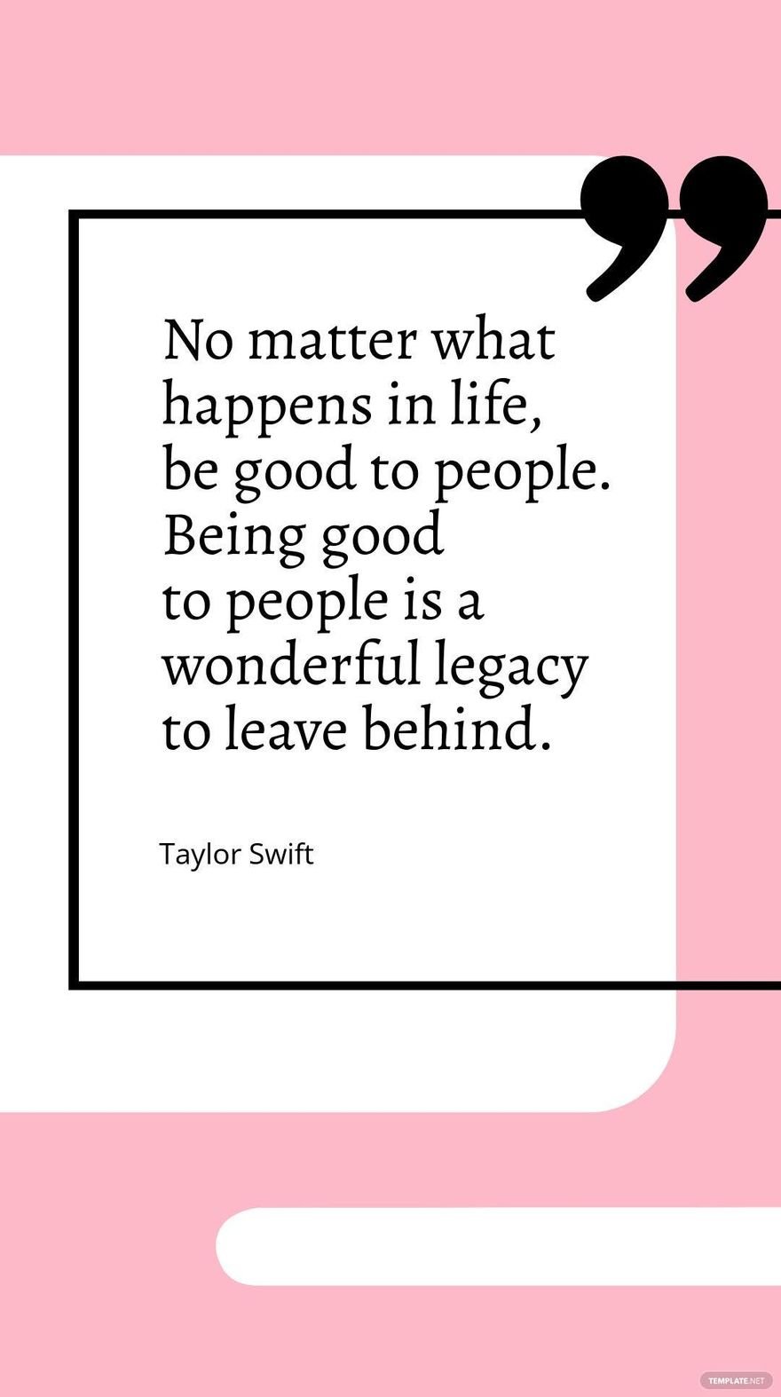 Taylor Swift - No matter what happens in life, be good to people. Being good to people is a wonderful legacy to leave behind.