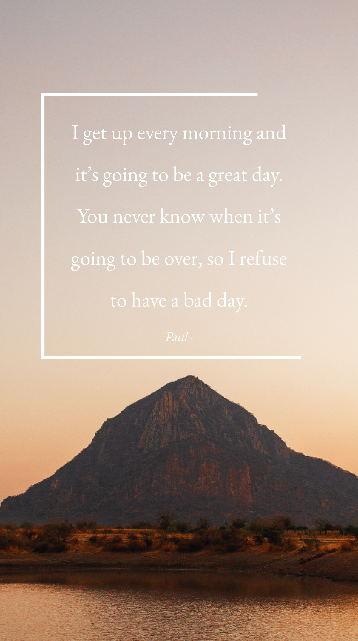 Paul - I get up every morning and it’s going to be a great day. You never know when it’s going to be over, so I refuse to have a bad day. Template