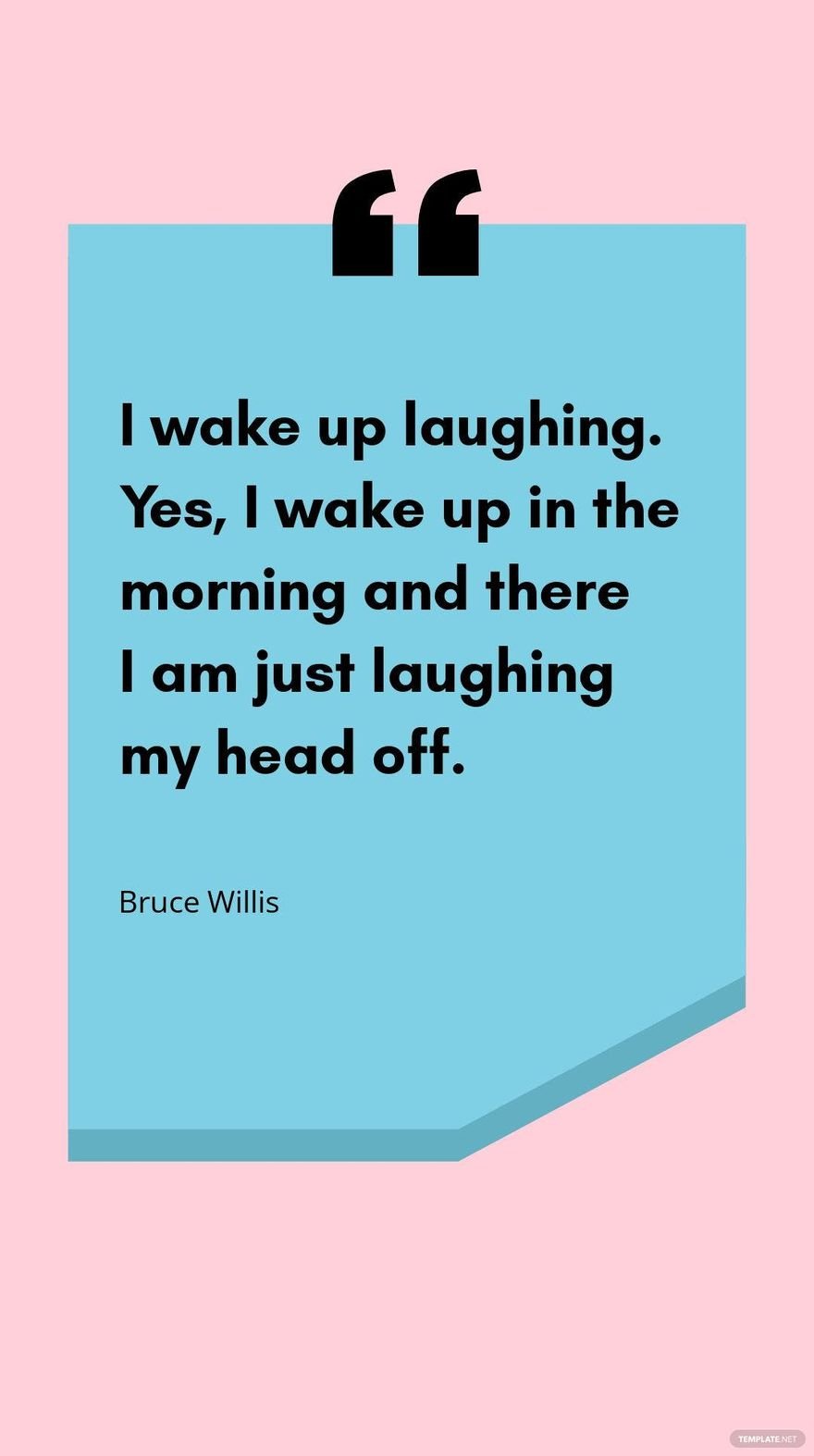 Bruce Willis - I wake up laughing. Yes, I wake up in the morning and there I am just laughing my head off.