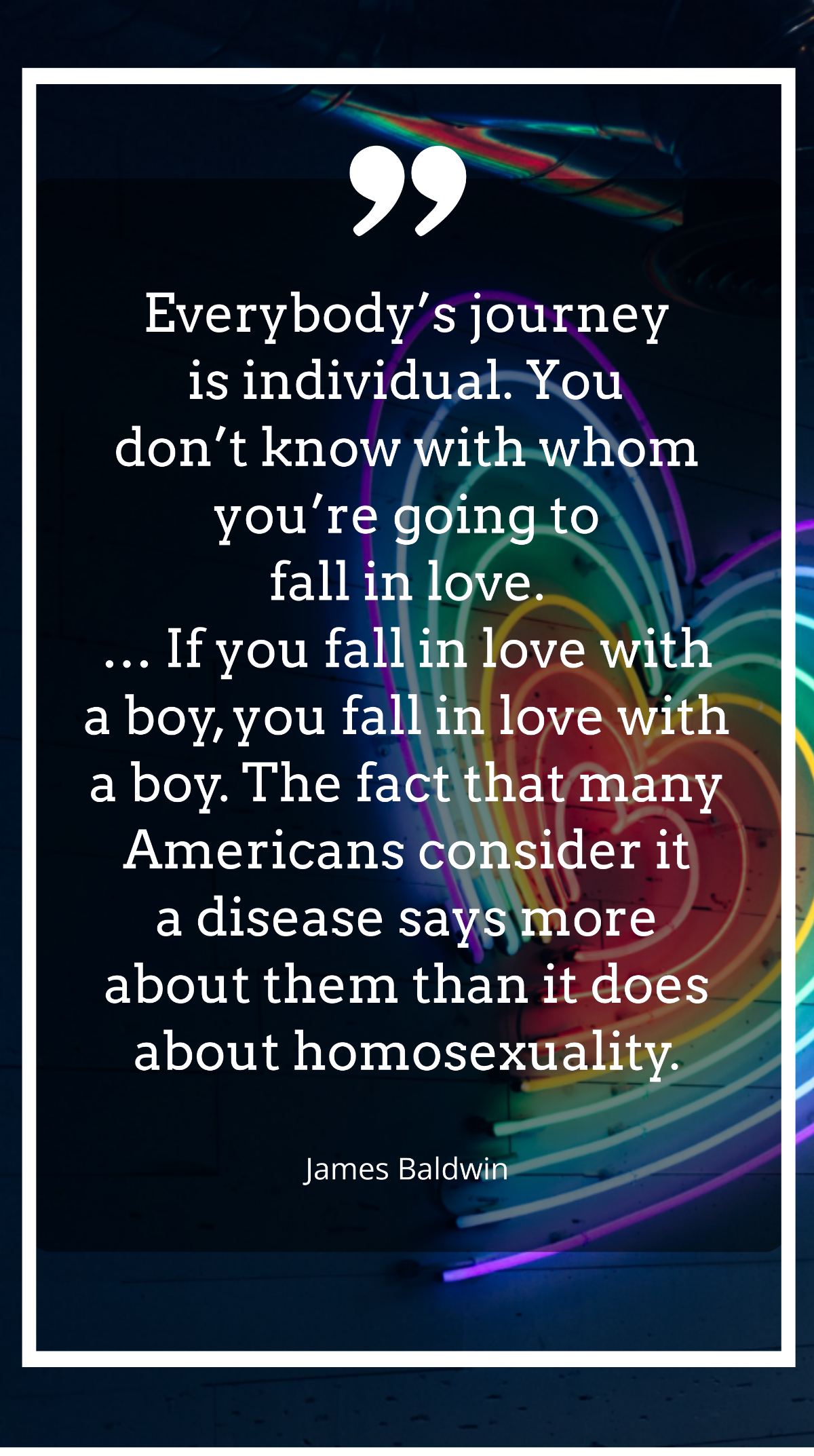 James Baldwin - Everybody’s journey is individual. You don’t know with whom you’re going to fall in love. … If you fall in love with a boy, you fall in love with a boy. The fact that many Americans co