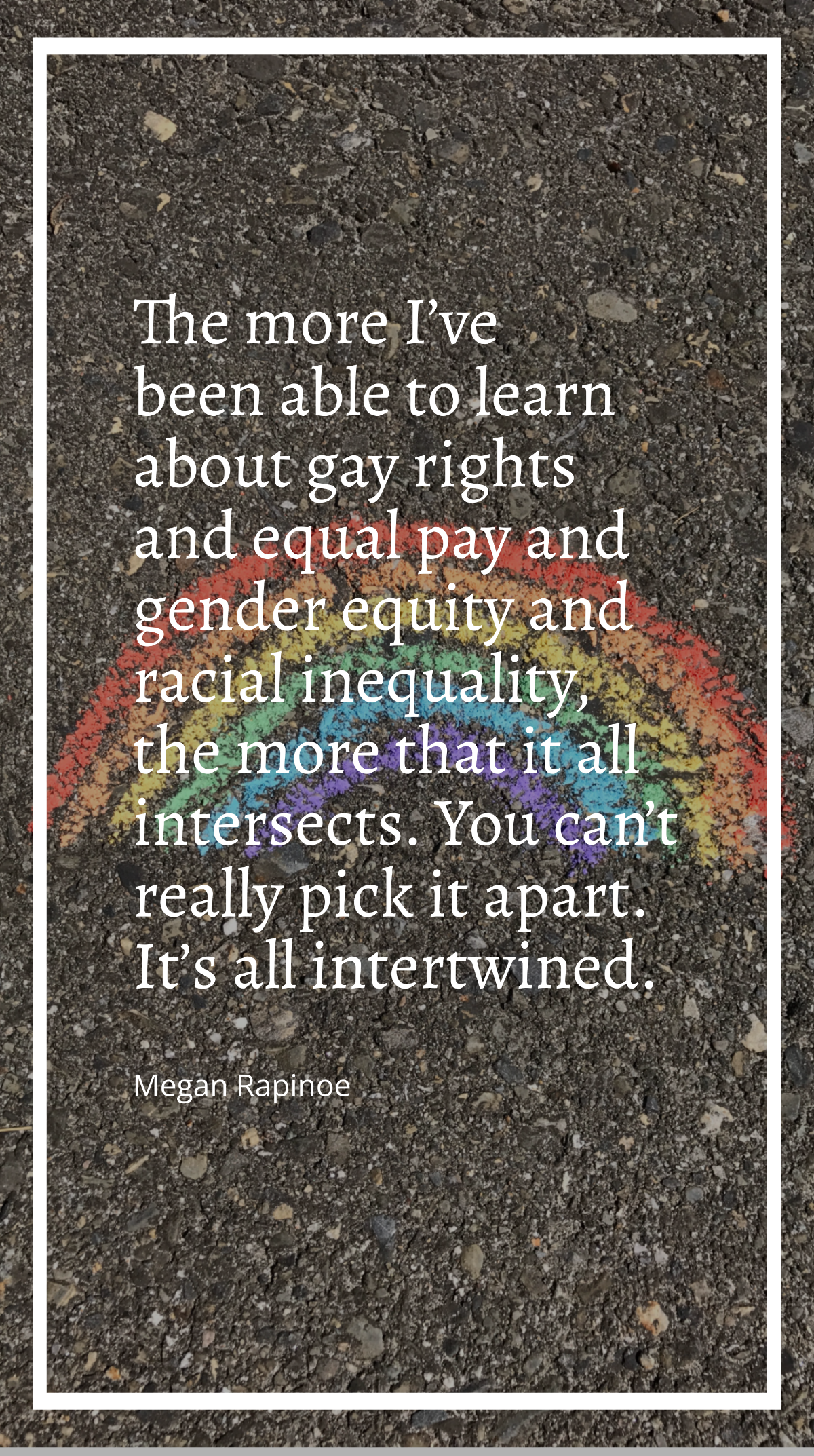 Megan Rapinoe - The more I’ve been able to learn about gay rights and equal pay and gender equity and racial inequality, the more that it all intersects. You can’t really pick it apart. It’s all inter