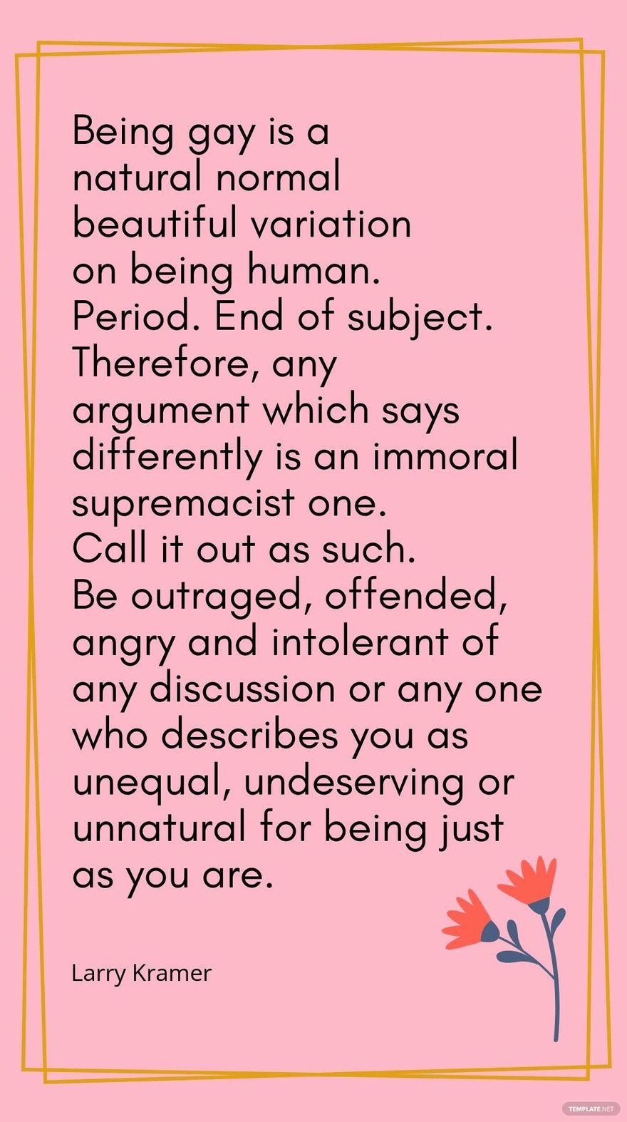 Larry Kramer - Being gay is a natural normal beautiful variation on being human. Period. End of subject. Therefore, any argument which says differently is an immoral supremacist one. Call it out as su in JPG