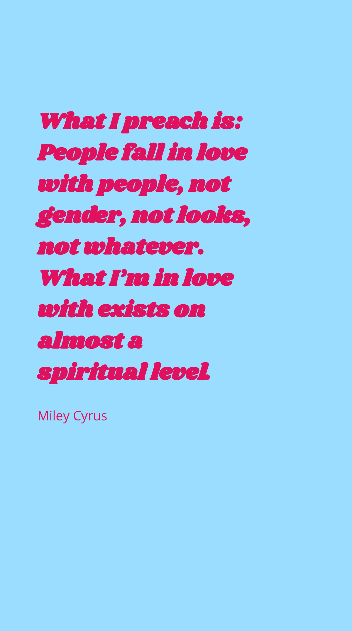 Miley Cyrus - What I preach is: People fall in love with people, not gender, not looks, not whatever. What I’m in love with exists on almost a spiritual level. Template