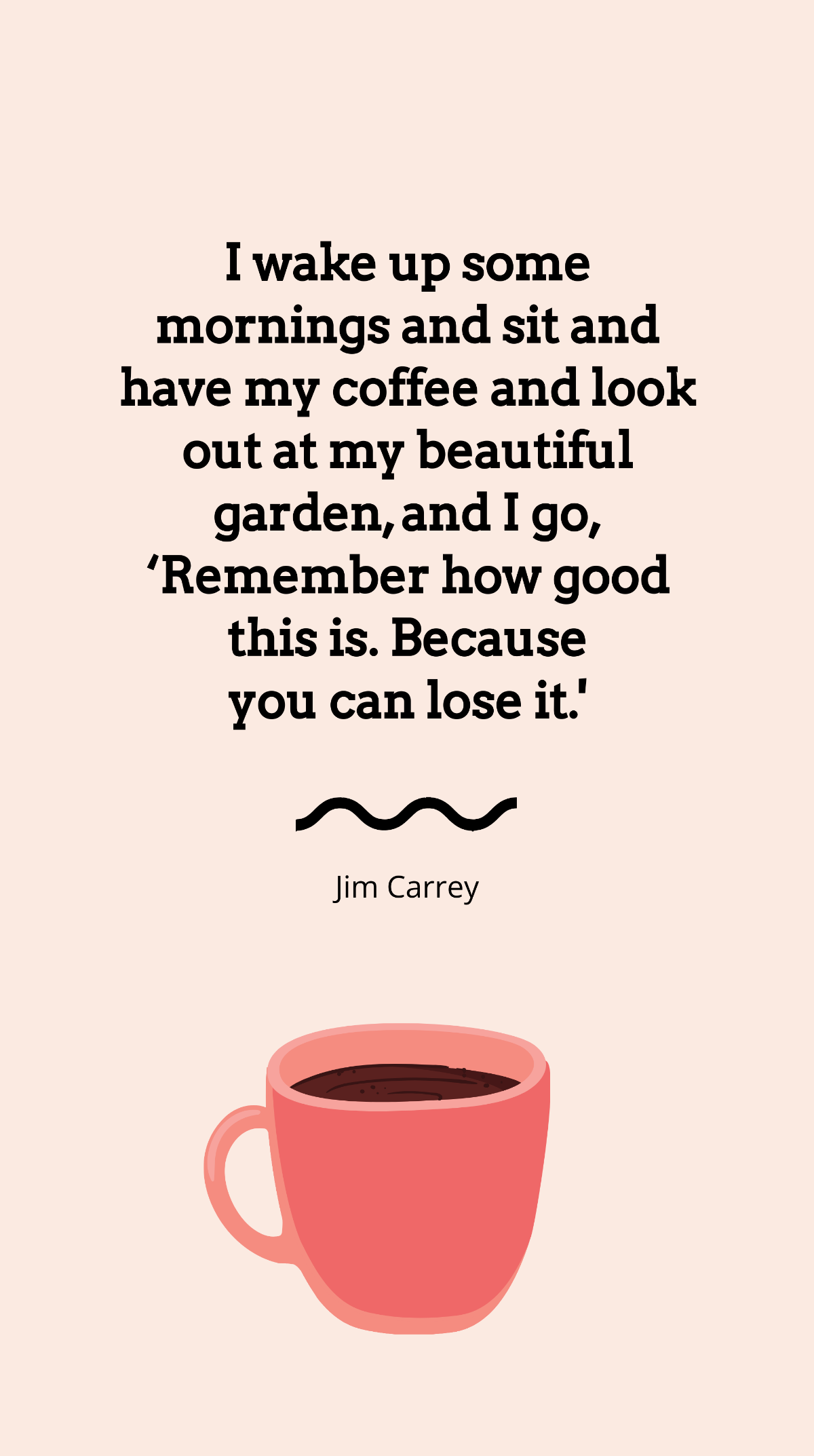 Jim Carrey - I wake up some mornings and sit and have my coffee and look out at my beautiful garden, and I go, ‘Remember how good this is. Because you can lose it.' Template