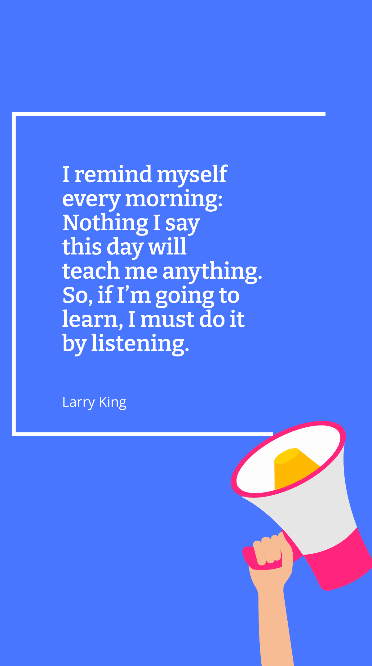 Larry King - I remind myself every morning: Nothing I say this day will teach me anything. So, if I’m going to learn, I must do it by listening. Template