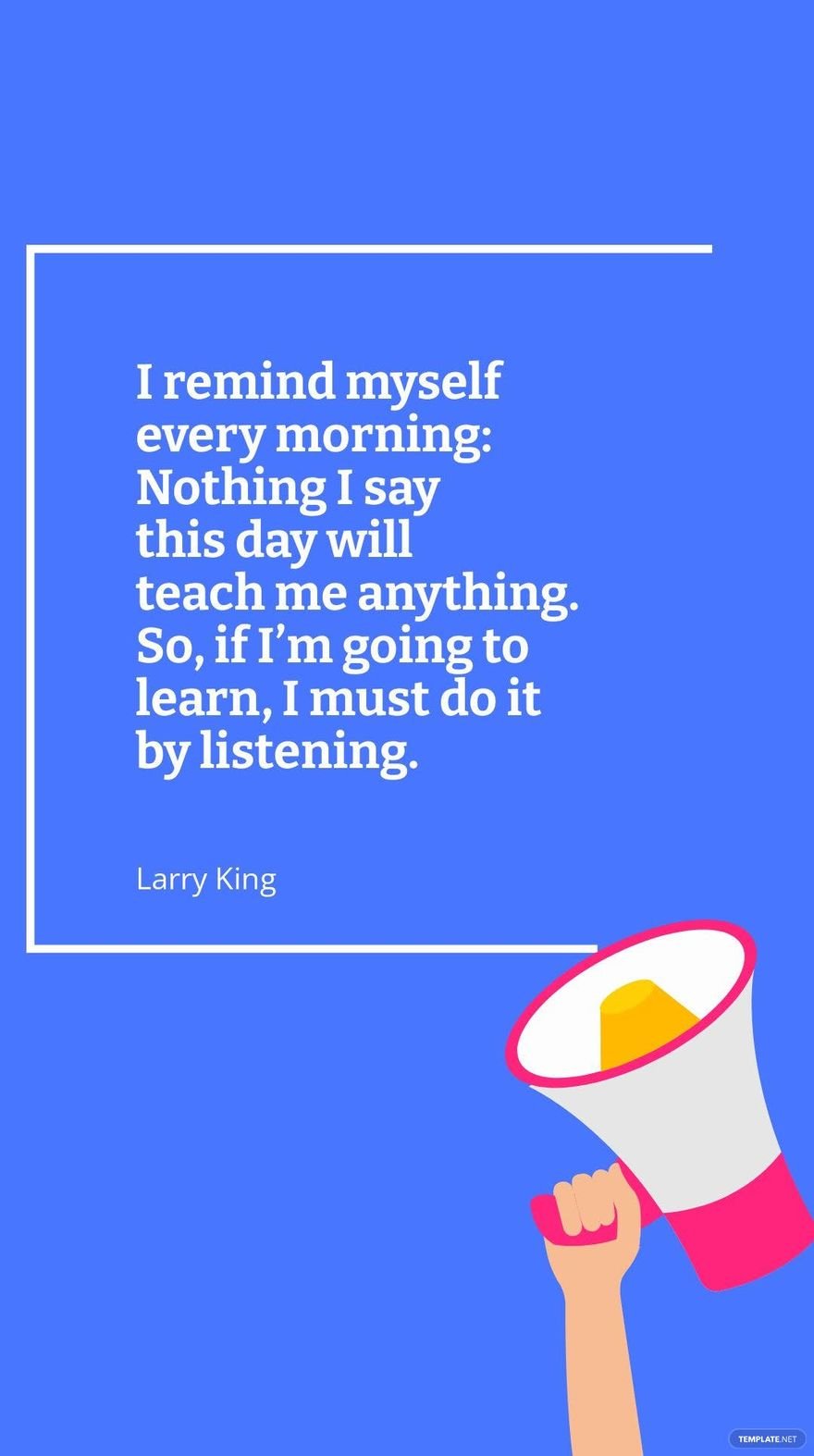 Larry King - I remind myself every morning: Nothing I say this day will teach me anything. So, if I’m going to learn, I must do it by listening.