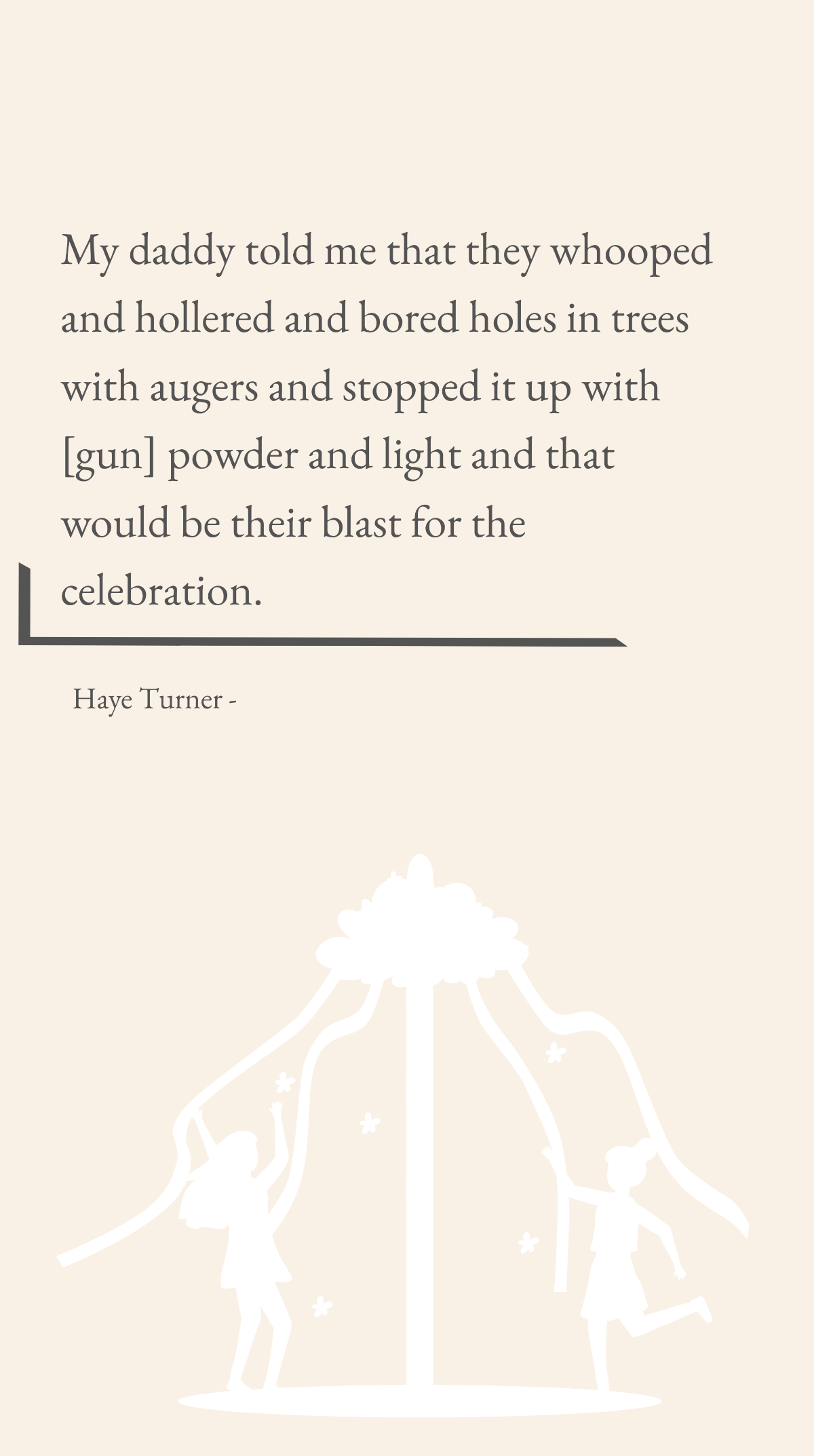 Haye Turner - My daddy told me that they whooped and hollered and bored holes in trees with augers and stopped it up with [gun] powder and light and that would be their blast for the celebration. Temp