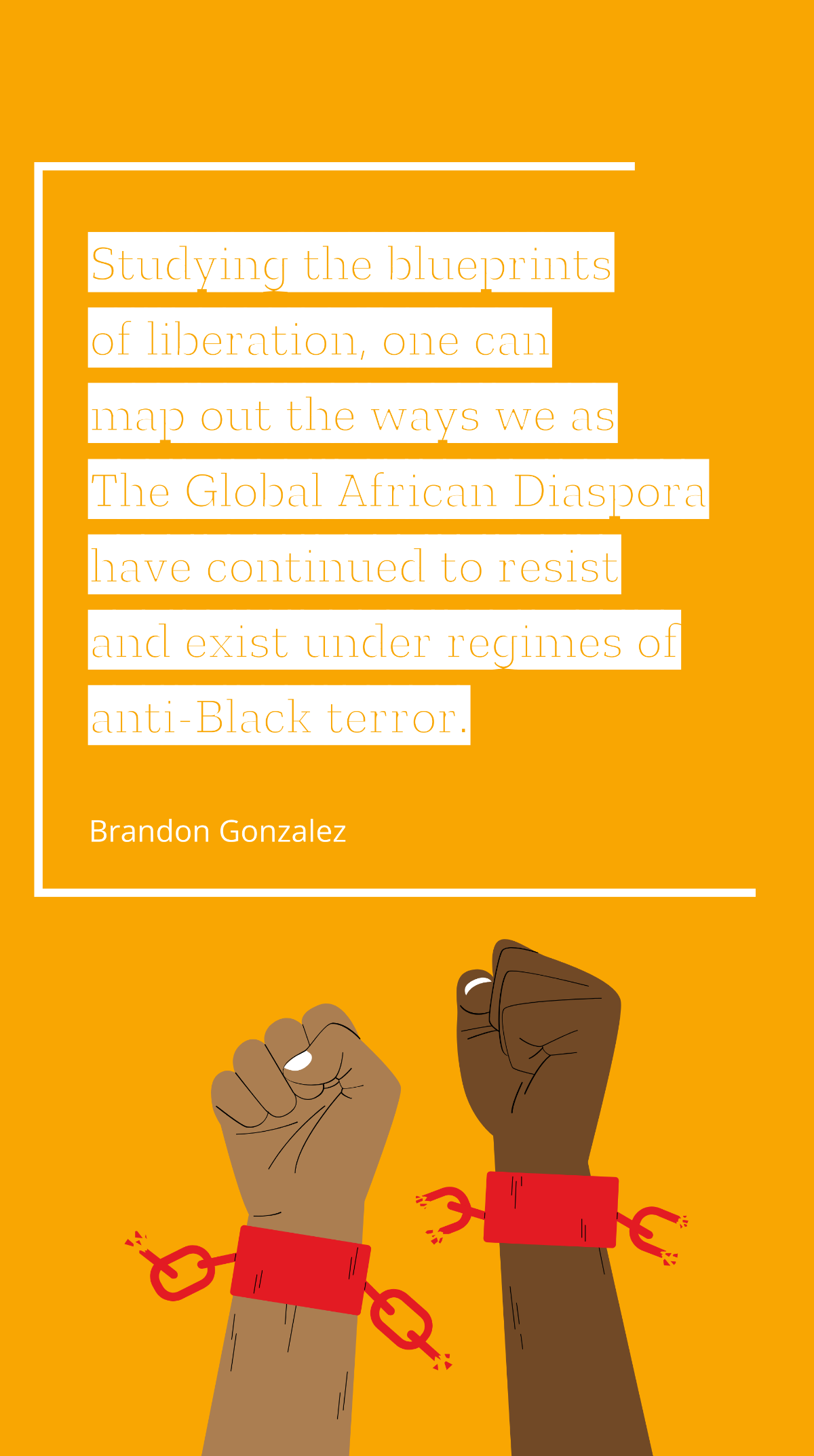 Brandon Gonzalez - Studying the blueprints of liberation, one can map out the ways we as The Global African Diaspora have continued to resist and exist under regimes of anti-Black terror.