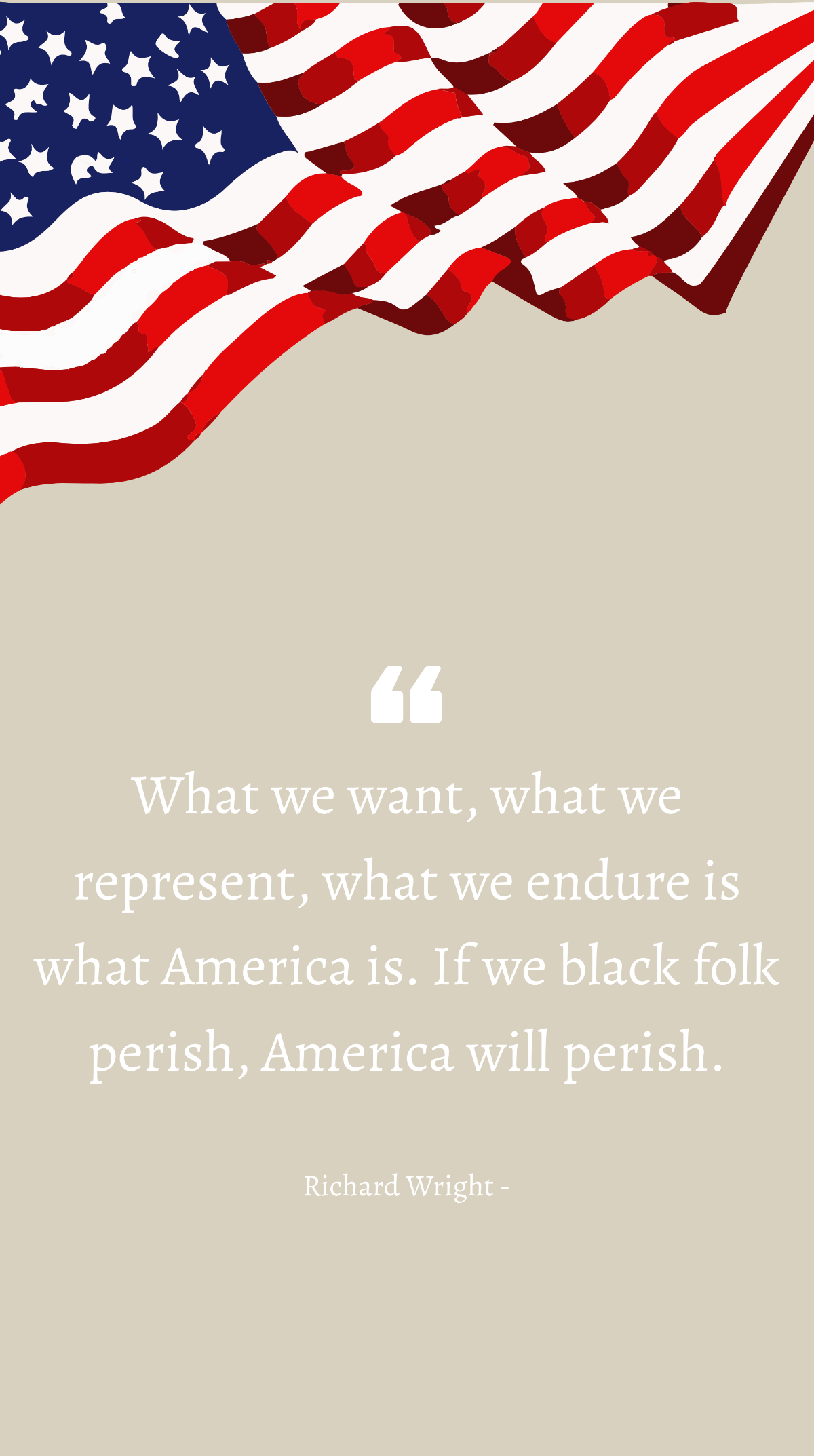 Richard Wright - What we want, what we represent, what we endure is what America is. If we black folk perish, America will perish. Template