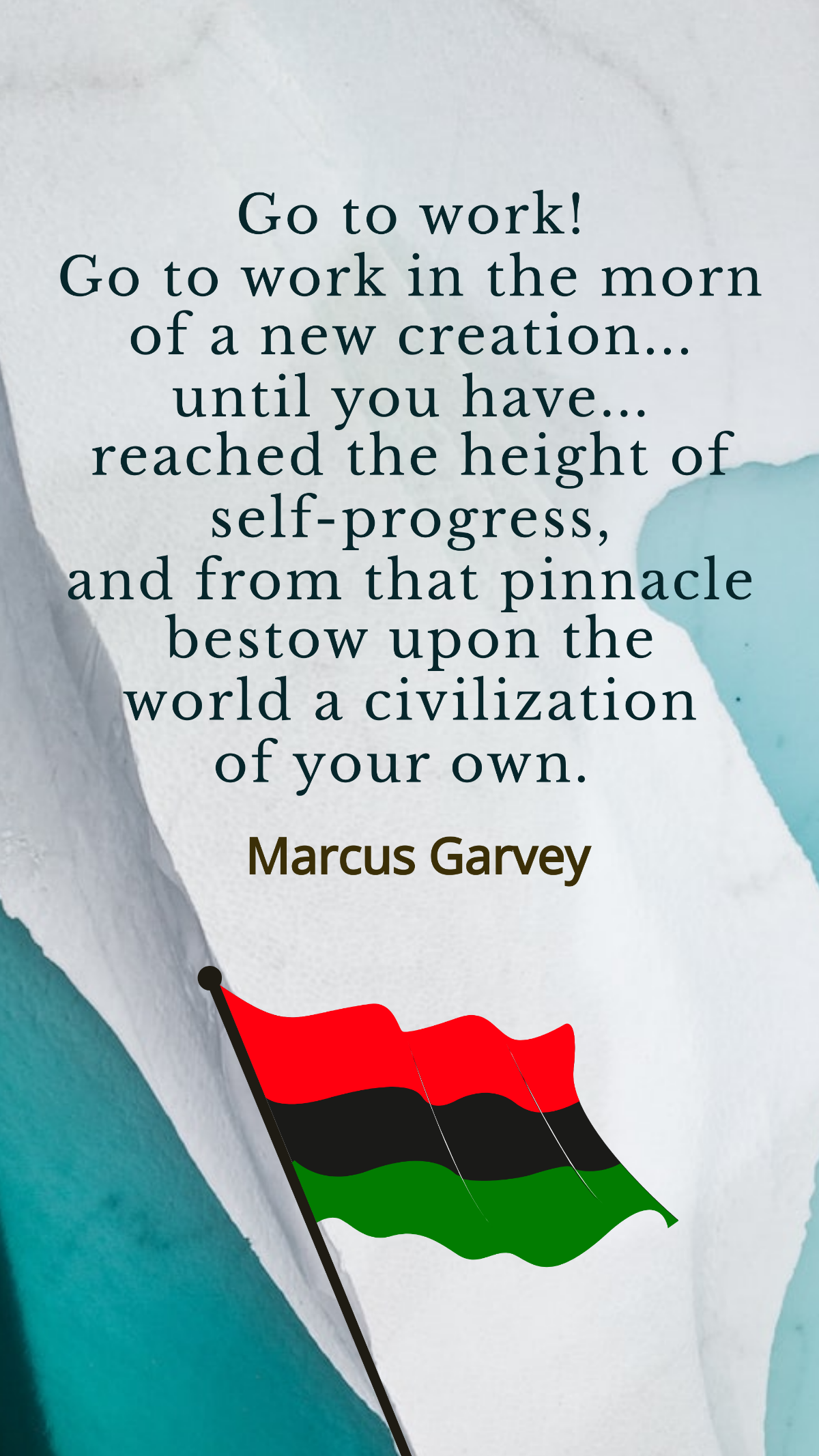 Marcus Garvey - Go to work! Go to work in the morn of a new creation... until you have... reached the height of self-progress, and from that pinnacle bestow upon the world a civilization of your own.